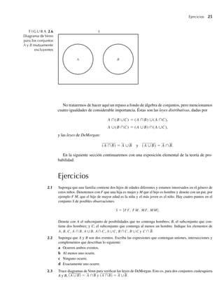 Ejercicios 25
No trataremos de hacer aquí un repaso a fondo de álgebra de conjuntos, pero mencionamos
cuatro igualdades de considerable importancia. Éstas son las leyes distributivas, dadas por
A ∩(B ∪C) = (A ∩B) ∪(A ∩C),
A ∪(B ∩C) = (A ∪B) ∩(A ∪C),
y las leyes de DeMorgan:
(A ∩B) = A ∪B y (A ∪B) = A ∩B.
En la siguiente sección continuaremos con una exposición elemental de la teoría de pro-
babilidad.
Ejercicios
2.1 Suponga que una familia contiene dos hijos de edades diferentes y estamos interesados en el género de
estos niños. Denotemos con F que una hija es mujer y M que el hijo es hombre y denote con un par, por
ejemplo F M, que el hijo de mayor edad es la niña y el más joven es el niño. Hay cuatro puntos en el
conjunto S de posibles observaciones:
S = {F F, F M, M F, M M}.
Denote con A el subconjunto de posibilidades que no contenga hombres; B, el subconjunto que con-
tiene dos hombres; y C, el subconjunto que contenga al menos un hombre. Indique los elementos de
A, B, C, A ∩ B, A ∪ B, A∩ C, A∪ C, B ∩C, B ∪C y C ∩ B.
2.2 Suponga que A y B son dos eventos. Escriba las expresiones que contengan uniones, intersecciones y
complementos que describan lo siguiente:
a Ocurren ambos eventos.
b Al menos uno ocurre.
c Ninguno ocurre.
d Exactamente uno ocurre.
2.3 Trace diagramas de Venn para verificar las leyes de DeMorgan. Esto es, para dos conjuntos cualesquiera
A y B, (A ∪ B) = A ∩B y (A ∩B) = A ∪B.
F I G U R A 2.6
Diagrama de Venn
para los conjuntos
A y B mutuamente
excluyentes
B
A
S
W-cap-02.indd 25
W-cap-02.indd 25 27/7/09 01:58:15
27/7/09 01:58:15
 