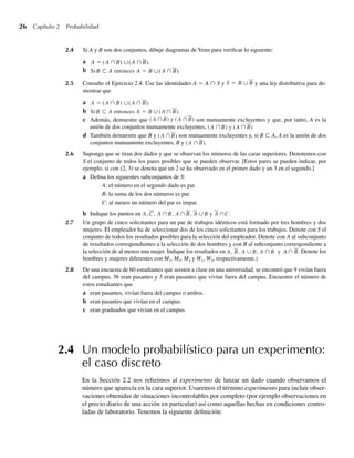 26 Capítulo 2 Probabilidad
2.4 Si A y B son dos conjuntos, dibuje diagramas de Venn para verificar lo siguiente:
a A = (A ∩B) ∪(A ∩B).
B ⊂ A A = B ∪(A ∩B).
A = (A ∩B) ∪(A ∩B).
Si B ⊂ A entonces A = B ∪(A ∩B).
b
2.5 Consulte el Ejercicio 2.4. Use las identidades A = A ∩ S y S = B ∪B y una ley distributiva para de-
mostrar que
a A = (A ∩ B) ∪(A ∩ B).
Si B ⊂ A entonces A = B ∪(A ∩ B).
b
c Además, demuestre que (A ∩B) y (A ∩B) son mutuamente excluyentes y que, por tanto, A es la
unión de dos conjuntos mutuamente excluyentes, (A ∩B) y (A ∩B)
d También demuestre que B y (A ∩B) son mutuamente excluyentes y, si B ⊂ A, A es la unión de dos
conjuntos mutuamente excluyentes, B y (A ∩B).
2.6 Suponga que se tiran dos dados y que se observan los números de las caras superiores. Denotemos con
S el conjunto de todos los pares posibles que se pueden observar. [Estos pares se pueden indicar, por
ejemplo, si con (2, 3) se denota que un 2 se ha observado en el primer dado y un 3 en el segundo.]
a Defina los siguientes subconjuntos de S:
A: el número en el segundo dado es par.
B: la suma de los dos números es par.
C: al menos un número del par es impar.
b Indique los puntos en A, C, A ∩B, A ∩B, A ∪B A ∩C.
y
2.7 Un grupo de cinco solicitantes para un par de trabajos idénticos está formado por tres hombres y dos
mujeres. El empleador ha de seleccionar dos de los cinco solicitantes para los trabajos. Denote con S el
conjunto de todos los resultados posibles para la selección del empleador. Denote con A al subconjunto
de resultados correspondientes a la selección de dos hombres y con B al subconjunto correspondiente a
la selección de al menos una mujer. Indique los resultados en A, B, A ∪B, A ∩B y A ∩ B. Denote los
hombres y mujeres diferentes con M1, M2, M3 y W1, W2, respectivamente.)
2.8 De una encuesta de 60 estudiantes que asisten a clase en una universidad, se encontró que 9 vivían fuera
del campus, 36 eran pasantes y 3 eran pasantes que vivían fuera del campus. Encuentre el número de
estos estudiantes que
a eran pasantes, vivían fuera del campus o ambos.
b eran pasantes que vivían en el campus.
c eran graduados que vivían en el campus.
2.4 Un modelo probabilístico para un experimento:
el caso discreto
En la Sección 2.2 nos referimos al experimento de lanzar un dado cuando observamos el
número que aparecía en la cara superior. Usaremos el término experimento para incluir obser-
vaciones obtenidas de situaciones incontrolables por completo (por ejemplo observaciones en
el precio diario de una acción en particular) así como aquellas hechas en condiciones contro-
ladas de laboratorio. Tenemos la siguiente definición:
W-cap-02.indd 26
W-cap-02.indd 26 27/7/09 01:58:15
27/7/09 01:58:15
 