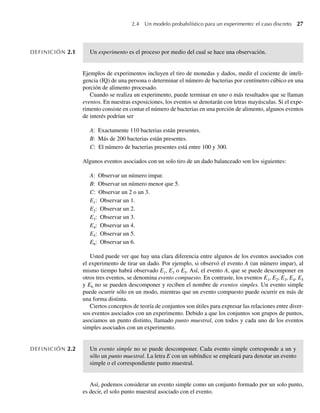2.4 Un modelo probabilístico para un experimento: el caso discreto 27
DEFINICIÓN 2.1 Un experimento es el proceso por medio del cual se hace una observación.
Ejemplos de experimentos incluyen el tiro de monedas y dados, medir el cociente de inteli-
gencia (IQ) de una persona o determinar el número de bacterias por centímetro cúbico en una
porción de alimento procesado.
Cuando se realiza un experimento, puede terminar en uno o más resultados que se llaman
eventos. En nuestras exposiciones, los eventos se denotarán con letras mayúsculas. Si el expe-
rimento consiste en contar el número de bacterias en una porción de alimento, algunos eventos
de interés podrían ser
A: Exactamente 110 bacterias están presentes.
B: Más de 200 bacterias están presentes.
C: El número de bacterias presentes está entre 100 y 300.
Algunos eventos asociados con un solo tiro de un dado balanceado son los siguientes:
A: Observar un número impar.
B: Observar un número menor que 5.
C: Observar un 2 o un 3.
E1: Observar un 1.
E2: Observar un 2.
E3: Observar un 3.
E4: Observar un 4.
E5: Observar un 5.
E6: Observar un 6.
Usted puede ver que hay una clara diferencia entre algunos de los eventos asociados con
el experimento de tirar un dado. Por ejemplo, si observó el evento A (un número impar), al
mismo tiempo habrá observado E1, E3 o E5. Así, el evento A, que se puede descomponer en
otros tres eventos, se denomina evento compuesto. En contraste, los eventos E1, E2, E3, E4, E5
y E6 no se pueden descomponer y reciben el nombre de eventos simples. Un evento simple
puede ocurrir sólo en un modo, mientras que un evento compuesto puede ocurrir en más de
una forma distinta.
Ciertos conceptos de teoría de conjuntos son útiles para expresar las relaciones entre diver-
sos eventos asociados con un experimento. Debido a que los conjuntos son grupos de puntos,
asociamos un punto distinto, llamado punto muestral, con todos y cada uno de los eventos
simples asociados con un experimento.
DEFINICIÓN 2.2 Un evento simple no se puede descomponer. Cada evento simple corresponde a un y
sólo un punto muestral. La letra E con un subíndice se empleará para denotar un evento
simple o el correspondiente punto muestral.
Así, podemos considerar un evento simple como un conjunto formado por un solo punto,
es decir, el solo punto muestral asociado con el evento.
W-cap-02.indd 27
W-cap-02.indd 27 27/7/09 01:58:16
27/7/09 01:58:16
 