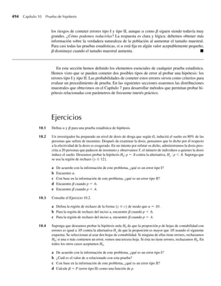338 Capítulo 6 Funciones de variables aleatorias
La densidad conjunta para los estadísticos de segundo y cuarto órdenes se obtiene fácil-
mente del segundo resultado del Teorema 6.5. Con f(y) y F(y) como antes, j= 2, k = 4 y
n= 5,
g(2)(4)(y2, y4) =
5!
(2 − 1)! (4 − 1 − 2)! (5 − 4)!
[F(y2)]2−1
[F(y4) − F(y2)]4−1−2
×[1 − F(y4)]5−4
f (y2) f (y4), −q  y2  y4  q
=
5! y2(y4 − y2)(1 − y4), 0 ≤ y2  y4 ≤ 1
0, en cualquier otro punto.
Desde luego, esta densidad conjunta se puede usar para evaluar probabilidades conjuntas acer-
ca de Y(2) y Y(4) o para evaluar el valor esperado de funciones de estas dos variables. Q
Ejercicios
6.72 Sean Y1 y Y2 independientes y distribuidas uniformemente en el intervalo (0, 1). Encuentre
a la función de densidad de probabilidad de U1 = mín(Y1, Y2).
b E(U1) y V(U1).
6.73 Al igual que en el Ejercicio 6.72, sean Y1 y Y2 independientes y distribuidas uniformemente en el inter-
valo (0, 1). Encuentre
a la función de densidad de probabilidad de U2 = máx(Y1, Y2),
b E(U2) y V(U2),
6.74 Sean Y1, Y2, . . . , Yn variables aleatorias independientes distribuidas uniformemente en el intervalo
[0, u]. Encuentre la
a función de distribución de probabilidad de Y(n)= máx(Y1, Y2, . . . , Yn),
b función de densidad de Y(n),
c media y varianza de Y(n).
6.75 Consulte el Ejercicio 6.74. Suponga que el número de minutos que espera para abordar un autobús está
distribuido uniformemente en el intervalo [0, 15]. Si una persona toma el autobús cinco veces, ¿cuál es
la probabilidad de que su espera más larga sea menor que 10 minutos?
*6.76 Sean Y1, Y2, . . . , Yn variables aleatorias distribuidas uniformemente e independientes en el intervalo
[0, u].
a Encuentre la función de densidad de Y(k), el estadístico de k-ésimo orden, donde k es un entero entre
1 y n.
b Use el resultado del inciso a para determinar E(Y(k)).
c Encuentre V(Y(k)).
d Utilice el resultado del inciso c para hallar E(Y(k) − Y(k–1)), la diferencia media entre dos estadísticos
de orden sucesivo. Interprete este resultado.
*6.77 Sean Y1, Y2, . . . , Yn variables aleatorias distribuidas uniformemente e independientes en el intervalo
[0, u].
a Encuentre la función de densidad conjunta de Y(j) y Y(k) donde j y k son enteros 1 ≤ j  k ≤ n.
b Utilice el resultado del inciso a para hallar Cov(Y(j), Y(k)) cuando j y k son enteros 1 ≤ j  k ≤ n.
06-Wakerly.indd 338
06-Wakerly.indd 338 27/7/09 02:42:47
27/7/09 02:42:47
 