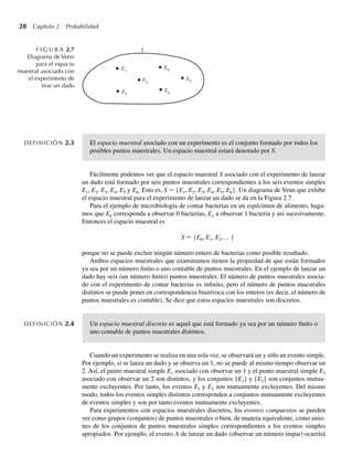 28 Capítulo 2 Probabilidad
DEFINICIÓN 2.3 El espacio muestral asociado con un experimento es el conjunto formado por todos los
posibles puntos muestrales. Un espacio muestral estará denotado por S.
Fácilmente podemos ver que el espacio muestral S asociado con el experimento de lanzar
un dado está formado por seis puntos muestrales correspondientes a los seis eventos simples
E1, E2, E3, E4, E5 y E6. Esto es, S = {E1, E2, E3, E4, E5, E6}. Un diagrama de Venn que exhibe
el espacio muestral para el experimento de lanzar un dado se da en la Figura 2.7.
Para el ejemplo de microbiología de contar bacterias en un espécimen de alimento, haga-
mos que E0 corresponda a observar 0 bacterias, E1 a observar 1 bacteria y así sucesivamente.
Entonces el espacio muestral es
S = {E0, E1, E2,…}
porque no se puede excluir ningún número entero de bacterias como posible resultado.
Ambos espacios muestrales que examinamos tienen la propiedad de que están formados
ya sea por un número finito o uno contable de puntos muestrales. En el ejemplo de lanzar un
dado hay seis (un número finito) puntos muestrales. El número de puntos muestrales asocia-
do con el experimento de contar bacterias es infinito, pero el número de puntos muestrales
distintos se puede poner en correspondencia biunívoca con los enteros (es decir, el número de
puntos muestrales es contable). Se dice que estos espacios muestrales son discretos.
DEFINICIÓN 2.4 Un espacio muestral discreto es aquel que está formado ya sea por un número finito o
uno contable de puntos muestrales distintos.
Cuando un experimento se realiza en una sola vez, se observará un y sólo un evento simple.
Por ejemplo, si se lanza un dado y se observa un 1, no se puede al mismo tiempo observar un
2. Así, el punto muestral simple E1 asociado con observar un 1 y el punto muestral simple E2
asociado con observar un 2 son distintos, y los conjuntos {E1} y {E2} son conjuntos mutua-
mente excluyentes. Por tanto, los eventos E1 y E2 son mutuamente excluyentes. Del mismo
modo, todos los eventos simples distintos corresponden a conjuntos mutuamente excluyentes
de eventos simples y son por tanto eventos mutuamente excluyentes.
Para experimentos con espacios muestrales discretos, los eventos compuestos se pueden
ver como grupos (conjuntos) de puntos muestrales o bien, de manera equivalente, como unio-
nes de los conjuntos de puntos muestrales simples correspondientes a los eventos simples
apropiados. Por ejemplo, el evento A de lanzar un dado (observar un número impar) ocurrirá
F I G U R A 2.7
Diagrama de Venn
para el espacio
muestral asociado con
el experimento de
tirar un dado
S
E1
E2
E3
E6
E5
E4
W-cap-02.indd 28
W-cap-02.indd 28 27/7/09 01:58:16
27/7/09 01:58:16
 
