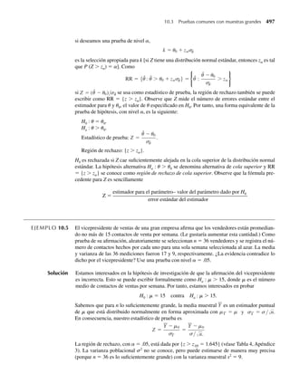 6.8 Resumen
En este capítulo abordamos las distribuciones de probabilidad para funciones de variables
aleatorias. Este es un problema importante en estadística porque los estimadores de paráme-
tros poblacionales son funciones de variables aleatorias. Por consiguiente, es necesario cono-
cer un poco acerca de las distribuciones de probabilidad de estas funciones, o estimadores,
para evaluar la bondad de nuestros procedimientos estadísticos. Un análisis de la estimación
se presenta en los Capítulos 8 y 9.
Los métodos para determinar las distribuciones de probabilidad para funciones de varia-
bles aleatorias son el de las funciones de distribución (Sección 6.3), el de las transformaciones
(Sección 6.4) y el de las funciones generadoras de momentos (Sección 6.5). Debe observarse
que no hay un particular mejor para todas las situaciones, ya que la solución depende en gran
medida de la naturaleza de la función de que se trate. Si U1 y U2 son dos funciones de las
variables aleatorias continuas Y1 y Y2, la función de densidad conjunta para U1 y U2 se puede
determinar usando la técnica del jacobiano de la Sección 6.6. La facilidad para manejar estos
métodos se puede obtener sólo por medio de la práctica. Los ejercicios al final de cada sección
y de cada capítulo son un buen punto de partida.
Las funciones de densidad de estadísticos de orden se presentaron en la Sección 6.7.
En el capítulo 7 se considerarán algunas funciones especiales de variables aleatorias que
son particularmente útiles en la inferencia estadística.
Bibliografía y lecturas adicionales
Casella, G., and R. L. Berger. 2002. Statistical Inference, 2d ed. Pacific Grove, Calif.:
Duxbury.
Hoel, P. G. 1984. Introductionto Mathematical Statistics, 5th ed. New York: Wiley.
Hogg, R. V., A. T. Craig, and J. W. McKean. 2005. Introduction to Mathematical Statistics,
6th ed. Upper Saddle River, N. J.: Pearson Prentice Hall.
Mood, A. M., F. A. Graybill, and D. Boes. 1974. Introduction to the Theory of Statistics,
3ded. New York: McGraw-Hill.
Parzen, E. 1992. Modern Probability Theory and Its Applications. New York:
Wiley-Interscience.
Ejercicios complementarios
6.92 Si Y1 y Y2 son variables aleatorias normales independientes y distribuidas idénticamente con media m y
varianza s2
, encuentre la función de densidad de probabilidad para U = (1/2)(Y1 − 3Y2).
6.93 Cuando la corriente I pasa por la resistencia R, la potencia generada está dada por W = I2
R. Suponga
que I tiene una distribución uniforme en el intervalo (0, 1) y R tiene una función de densidad dada por
f (r) =
2r, 0 ≤ r ≤ 1,
0, en cualquier otro punto.
Encuentre la función de densidad de probabilidad para W. (Suponga que I es independiente de R.)
Ejercicios complementarios 341
06-Wakerly.indd 341
06-Wakerly.indd 341 27/7/09 02:42:48
27/7/09 02:42:48
 