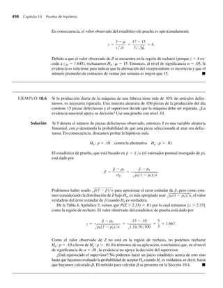 342 Capítulo 6 Funciones de variables aleatorias
6.94 Dos expertos en eficiencia toman medidas independientes Y1 y Y2 acerca del tiempo que tardan unos
trabajadores para completar cierta tarea. Se supone que cada una de las medidas tiene una función de
densidad dada por
f (y) =
(1/4)ye−y/2
, y  0,
0, en cualquier otro punto.
Encuentre la función de densidad para el promedio U = (1/2)(Y1 + Y2). [Sugerencia: use el método de
funciones generadoras de momento.]
6.95 Sean Y1 y Y2 independientes y uniformemente distribuidas en el intervalo (0, 1). Encuentre la función de
densidad de probabilidad de cada uno de los siguientes:
a U1 = Y1/Y2.
b U2 = −ln (Y1Y2).
c U3 = Y1Y2.
6.96 Suponga que Y1 está normalmente distribuida con media 5 y varianza 1 y Y2 está normalmente distribui-
da con media 4 y varianza 3. Si Y1 y Y2 son independientes, ¿cuál es P(Y1  Y2)?
*6.97 Suponga que Y1 es una variable aleatoria binomial con cuatro intentos y probabilidad de éxito .2 y que
Y2 es una variable aleatoria binomial independiente con tres intentos y probabilidad de éxito .5. Sea
W = Y1+ Y2. De acuerdo con el Ejercicio 6.53(e), W no tiene distribución binomial. Encuentre la fun-
ción de masa de probabilidad para W. [Sugerencia: P(W = 0) = P(Y1 = 0, Y2 = 0); P(W = 1) =
P(Y1 = 1, Y2 = 0) + P(Y1 = 0, Y2 = 1); etc.]
6.98 El tiempo que una máquina opera sin falla está denotado por Y1 y el tiempo para reparar una falla, por
Y2. Después de hacer una reparación, se supone que la máquina opera como nueva. Y1 y Y2 son indepen-
dientes y cada uno tiene la función de densidad
f (y) =
e−y
, y  0,
0, en cualquier otro punto.
Encuentre la función de densidad de probabilidad para U = Y1/(Y1 + Y2), la proporción de tiempo en
que la máquina está en operación durante cualquier ciclo de operación-reparación.
*6.99 Consulte el Ejercicio 6.98. Demuestre que U, la proporción del tiempo que la máquina está operando
durante cualquier ciclo de operación-reparación, es independiente de Y1 + Y2, la duración del ciclo.
6.100 El tiempo hasta que se presenta una falla en un aparato electrónico tiene una distribución exponencial
con media de 15 meses. Si se prueba una muestra aleatoria de cinco de esos aparatos, ¿cuál es la proba-
bilidad de que la primera falla entre los cinco aparatos ocurra
a después de 9 meses?,
b antes de 12 meses?
*6.101 Una paracaidista desea caer en un blanco T, pero encuentra que es igualmente probable que caiga en
cualquier punto sobre una recta (A, B), en la que T está en el punto medio. Encuentre la función de den-
sidad de probabilidad de la distancia entre el punto de caída de la paracaidista y el blanco. [Sugerencia:
denote –1 con A, +1 con B y 0 con T. Entonces el punto de caída de la paracaidista tiene una coordenada
X, que está distribuida uniformemente entre –1 y +1. La distancia entre X y T es |X|.]
6.102 Dos policías son enviados a patrullar un camino de 1 milla de largo. Los policías son asignados a puntos
escogidos independientemente y al azar a lo largo del camino. Encuentre la probabilidad de que los
policías estén a menos de 1/2 milla entre sí cuando lleguen a sus puestos asignados.
*6.103 Sean Y1 y Y2 variables aleatorias normales estándar e independientes. Encuentre la función de densidad
de probabilidad de U = Y1/Y2.
06-Wakerly.indd 342
06-Wakerly.indd 342 27/7/09 02:42:48
27/7/09 02:42:48
 