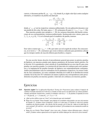 *6.114 Una máquina produce recipientes esféricos cuyos radios varían de acuerdo con la función de densidad
de probabilidad dada por
f (r) =
2r, 0 ≤ r ≤ 1,
0, en cualquier otro punto.
Encuentre la función de densidad de probabilidad para el volumen de los recipientes.
*6.115 Denote con n el volumen de una figura tridimensional. Sea Y el número de partículas observadas en
el volumen n y suponga que Y tiene una distribución de Poisson con media ln. Las partículas podrían
representar contaminantes del aire, bacterias en agua o estrellas en el cielo.
a Si un punto se escoge al azar dentro del volumen n, demuestre que la distancia R a la partícula más
cercana tiene la función de densidad de probabilidad dada por
f (r) =
4lpr2
e−(4/3)lpr3
, r  0,
0, en cualquier otro punto.
b Si R es como en el inciso a, demuestre que U = R3
tiene una distribución exponencial.
*6.116 Sea (Y1, Y2) que tiene función de densidad conjunta fY1,Y2
(y1, y2) y sean U1 = Y1 –Y2 y U2 = Y2.
a Demuestre que la densidad conjunta de (U1, U2) es
fU1, U2
(u1, u2) = fY1,Y2
(u1 + u2, u2).
b Demuestre que la función de densidad marginal para U1 es
fU1
(u1) =
q
−q
fY1,Y2
(u1 + u2, u2) du2.
c Si Y1 y Y2 son independientes, demuestre que la función de densidad marginal para U1 es
fU1
(u1) =
q
−q
fY1
(u1 + u2) fY2
(u2) du2.
Ejercicios complementarios 345
06-Wakerly.indd 345
06-Wakerly.indd 345 27/7/09 02:42:49
27/7/09 02:42:49
 
