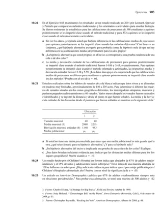 Algunos de los ejercicios del final de esta sección utilizan la aplicación breve DiceSample
para explorar la distribución muestral simulada de Y para diferentes tamaños muestrales y
para tiros de dados en los que se usan dados “cargados”. Otras aplicaciones se usan para si-
mular las distribuciones muestrales para la media y la varianza de muestras tomadas de una
distribución en forma de campana.
Al igual que las distribuciones muestrales simuladas que usted observará en los ejercicios,
la forma de la distribución muestral teórica de cualquier estadístico dependerá de la distribu-
ción de las variables aleatorias observables de la muestra. En la siguiente sección usaremos los
métodos del Capítulo 6 para deducir las distribuciones muestrales para algunos estadísticos
empleados para hacer inferencias acerca de los parámetros de una distribución normal.
Ejercicios
7.1 Ejercicio Applet En el Ejemplo 7.1 obtuvimos la media y varianza de la variable aleatoria Y con base
en una muestra de tamaño 3 tomada de una población conocida, la asociada con lanzar al aire un dado
balanceado. Recuerde que si Y denota el número de puntos observados en la cara superior en un solo tiro
de un dado balanceado, como en el Ejercicio 3.22,
P(Y = i) = 1/ 6, i = 1, 2, . . . , 6,
m = E(Y) = 3.5,
Var(Y) = 2.9167.
Use la aplicación DiceSample (en www.thomsonedu.com/statistics/wackerly) para completar lo si-
guiente:
a Use el botón “Roll One Set” para tomar una muestra de tamaño 3 de la población de tiros de dados.
¿Qué valor se obtuvo para la media de esta muestra? ¿Dónde cae este valor en el histograma? ¿El va-
lor obtenido es igual a uno de los posibles valores asociados con un solo tiro de un dado balanceado?
¿Por qué sí o por qué no?
b Use el botón “Roll One Set” para obtener de nuevo otra muestra de tamaño 3 de una población de
tiros de dados. ¿Qué valor se obtuvo para la media de esta nueva muestra? El valor obtenido ¿es igual
al valor obtenido en el inciso a? ¿Por qué sí o por qué no?
c Use el botón “Roll One Set” ocho veces más para obtener un total de diez valores de la media mues-
tral. Vea el histograma de estas diez medias. ¿Qué se observa? ¿Cuántos valores diferentes para la
media muestral se obtuvieron? ¿Qué valores se observaron más de una vez?
d Use el botón “Roll 10 Sets” hasta obtener o graficar 100 valores realizados para la media mues-
tral, Y . ¿Qué puede observar acerca de la forma del histograma de los 100 valores recabados?
Haga clic en el botón “Show Stats” para ver la media y la desviación estándar de los 100 valores
(y1, y2, . . . , y100) que se observaron. ¿Cómo se compara el promedio de los 100 valores de yi , i =
1, 2, . . . , 100 con E(Y), el número esperado de puntos en un solo tiro de un dado balanceado?
(Observe que la media y la desviación estándar de Y que usted calculó en el Ejercicio 3.22 se dan en
la segunda línea de la pantalla de selección “Stat Report”.)
e ¿Cómo se compara la desviación estándar de los 100 valores de yi , i = 1, 2, . . . , 100 con la desvia-
ción estándar de Y dada en la segunda línea de la pantalla de selección “Stat Report”?
f Haga clic en el botón “Roll 1000 Sets” unas cuantas veces, observando cambios en el histograma a
medida que genere más y más valores de la media muestral. ¿Cómo se compara el histograma resul-
tante con la gráfica dada en la Figura 7.1(a)?
Ejercicios 349
 
