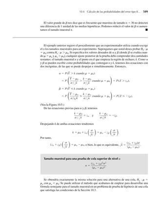 7.8 Ejercicio Applet ¿Cuál es el efecto del tamaño de la muestra en la distribución muestral de S2
? Use la
aplicación VarianceSize para completar lo siguiente. Al igual que en algunos ejercicios previos, la po-
blación por muestrear está distribuida normalmente en forma aproximada con m = 16.50 y s = 6.03.
a ¿Cuál es el valor de la varianza poblacional s2
?
b Use las flechas arriba/debajo de la caja izquierda “Sample Size” para seleccionar uno de los peque-
ños tamaños muestrales disponibles, y las flechas de la caja derecha “Sample Size” para seleccionar
un tamaño muestral más grande.
i Haga clic en el botón “1 Sample” unas pocas veces. ¿Qué hay de semejante en los dos histogramas
que generó? ¿Qué es diferente en ellos?
ii Haga clic en el botón “1000 Samples” unas pocas veces y conteste las preguntas del inciso i.
iii Las medias de las dos distribuciones muestrales ¿son cercanas al valor de la varianza poblacional?
¿Cuál de las dos distribuciones muestrales exhibe menor variabilidad?
iv Haga clic en el botón “Toggle Theory”. ¿Qué observa acerca de lo adecuado de las distribuciones
teóricas que aproximan?
c Seleccione tamaños muestrales de 10 y 50 para una nueva simulación y haga clic en el botón “1000
Samples” unas pocas veces.
i ¿Cuál de las distribuciones muestrales parece ser más semejante a una distribución normal?
ii Consulte el Ejercicio 7.7(f). En el Ejercicio 7.97 usted demostrará que, para un gran número de
grados de libertad, la distribución x2
puede ser aproximada por una distribución normal. ¿Parece
esto razonable con base en su simulación actual?
7.2 Distribuciones muestrales relacionadas
con la distribución normal
Ya señalamos que muchos de los fenómenos observados en el mundo real tienen distribucio-
nes de frecuencia relativas que se pueden modelar en forma adecuada con una distribución de
probabilidad normal. Por tanto, en muchos problemas prácticos es razonable suponer que las
variables aleatorias observables en una muestra aleatoria, Y1, Y2, . . . , Yn, son independientes
con la misma función de densidad normal. En el Ejercicio 6.43 se estableció que el estadístico
Y = (1/n)(Y1 +Y2 +⋅⋅⋅+Yn) en realidad tiene una distribución normal. Como este resulta-
do se utiliza frecuentemente en nuestras exposiciones subsecuentes, lo presentamos formal-
mente en el siguiente teorema.
TEOREMA 7.1 Sea Y1, Y2, . . . , Yn una muestra aleatoria de tamaño n de una distribución normal con
media m y varianza s2
. Entonces
Y =
1
n
n
i=1
Yi
está distribuida normalmente con media mY = m y varianza s2
Y
= s2
/n.
7.2 Distribuciones muestrales relacionadas con la distribución normal 353
 