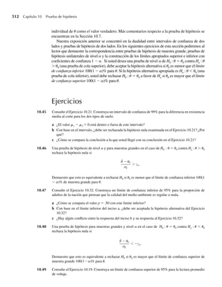 356 Capítulo 7 Distribuciones muestrales y el teorema del límite central
En los capítulos siguientes centraremos nuestra atención en los estadísticos que son funcio-
nes de los cuadrados de las observaciones en una muestra aleatoria procedente de una pobla-
ción normal. El Teorema 7.2 establece la distribución muestral de la suma de los cuadrados de
variables aleatorias normales estándar e independientes.
TEOREMA 7.2 Si Y1, Y2, . . . , Yn está definida como en el Teorema 7.1. Entonces Zi = (Yi − m)/s son
variables aleatorias normales estándar e independientes, i = 1, 2, . . . , n, y
n
i=1
Z2
i =
n
i=1
Yi − m
s
2
tienen una distribución x2
con n grados de libertad (gl).
Demostración Como Y1, Y2, . . . , Yn es una muestra aleatoria de una distribución normal con media m y
varianza s2
, el Ejemplo 6.10 implica que Zi = (Yi − m)/s tiene una distribución normal
estándar para i = 1, 2, . . . , n. Además, las variables aleatorias Zi son independientes
porque las Yi de las variables aleatorias son independientes, i = 1, 2, . . . , n. El hecho de
que n
i=1 Z2
i tiene una distribución x2
con n grados de libertad se deduce directamente
del Teorema 6.4.
En la Tabla 6, Apéndice 3, podemos hallar valores x2
a de modo que
P x2
 x 2
a = a
para variables aleatorias con distribuciones x2
(véase Figura 7.2). Por ejemplo, si la varia-
ble aleatoria de interés x2
tiene 10 grados de libertad, la Tabla 6 del Apéndice 3 se puede
usar para hallar x2
.90. Para hacerlo, vea en el renglón marcado 10 gl y la columna con en-
cabezado x2
.90 y lea el valor 4.86518. Por tanto, si Y tiene una distribución x2
con 10 gl,
P(Y  4.86518) = .90. Se deduce que P(Y ≤ 4.86518) = .10 y que 4.86518 es el cuantil .10,
f.10, de una variable aleatoria x2
con 10 gl. En general,
P x2
 x2
a = a implica que P x2
≤ x2
a = 1 − a
y que x2
a =f1−a, el cuantil (1 − a) de la variable aleatoria x2
.
La Tabla 6, Apéndice 3, contiene x2
a =f1−a para diez valores de a (.005, .01, .025, .05,
.1, .90, .95, .975, .99 y .995) para cada una de las 37 distribuciones x2
diferentes (aquellas
con grados de libertad 1, 2, . . . , 30 y 40, 50, 60, 70, 80, 90 y 100). Considerablemente más
información acerca de estas distribuciones y la asociada con grados de libertad no incluidos
F I G U R A 7.2
Una distribución x2
que muestra el área a
de cola superior
f(u)
␣
x2
␣
0 u
 