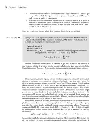 30 Capítulo 2 Probabilidad
2. La frecuencia relativa de todo el espacio muestral S debe ser la unidad. Debido a que
todo posible resultado del experimento es un punto en S, se deduce que S debe ocurrir
cada vez que se realice el experimento.
3. Si dos eventos son mutuamente excluyentes, la frecuencia relativa de la unión de
ambos es la suma de sus respectivas frecuencias relativas. (Por ejemplo, si el experi-
mento de lanzar un dado balanceado da un 1 en 1/6 de los tiros, debe dar un 1 o un 2
con 1/6 + 1/6 = 1/3 de tiros.)
Estas tres condiciones forman la base de la siguiente definición de probabilidad.
DEFINICIÓN 2.6 Suponga que S es un espacio muestral asociado con un experimento. A todo evento A en
S (A es el subconjunto de S) le asignamos un número, P(A), llamado probabilidad de A,
de modo que se cumplen los siguientes axiomas:
Axioma 1: P(A) ≥ 0.
Axioma 2: P(S) = 1.
Axioma 3: Si A1, A2, A3,… forman una secuencia de eventos por pares mutuamente
excluyentes en S (es decir, Ai ∩ Aj = ∅ si i ≠ j), entonces
P(A1 ∪ A2 ∪ A3 ∪ ) =
q
i=1
P(Ai ).
…,
Podemos fácilmente demostrar que el Axioma 3, que está expresado en términos de
una sucesión infinita de eventos, implica una propiedad similar para una sucesión finita.
Específicamente, si A1, A2,…, An son eventos mutuamente excluyentes por pares, entonces
P(A1 ∪ A2 ∪ A3∪ ̣ ̣ ̣ ∪An) =
n
i=1
P(Ai ).
Observe que la definición expresa sólo las condiciones que una asignación de probabili-
dades debe satisfacer: no nos dice cómo asignar probabilidades específicas a los eventos. Por
ejemplo, suponga que una moneda ha dado 800 “caras” en 1000 tiros previos. Considere el ex-
perimento de un tiro más de la misma moneda. Hay dos posibles resultados, cara o cruz, y por
tanto dos eventos simples. La definición de probabilidad nos permite asignar a estos eventos
simples dos números no negativos cualesquiera que sumen 1. Por ejemplo, cada evento simple
podría tener la probabilidad 1∕2. En vista de la historia de esta moneda, no obstante, podría
ser más razonable asignar una probabilidad más cercana a .8 al resultado donde aparece una
cara. Las asignaciones específicas de probabilidades deben ser consistentes con la realidad si
el modelo probabilístico ha de servir a un propósito útil.
Para espacios muestrales discretos, es suficiente asignar probabilidades a cada evento sim-
ple. Si se usa un dado balanceado para el ejemplo de lanzar un dado, parece razonable suponer
que todos los eventos simples tendrían la misma frecuencia relativa a la larga. Asignaremos
una probabilidad de 1/6 a cada evento simple: P(Ei) = 1/6, para i = 1, 2,…,6. Esta asignación
de probabilidades está de acuerdo con el Axioma 1. Para ver que el Axioma 2 se satisfaga,
escribamos
P(S) = P(E1 ∪ ∪ ∪
E2 E6) = P(E1) + + +
P(E2) P(E6) = 1.
... ...
La segunda igualdad es consecuencia de que el Axioma 3 debe cumplirse. El Axioma 3 nos
dice que podemos calcular la probabilidad de cualquier evento al sumar las probabilidades de
W-cap-02.indd 30
W-cap-02.indd 30 27/7/09 01:58:16
27/7/09 01:58:16
 