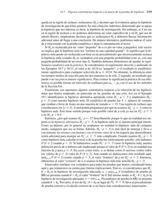 libertad en el denominador, entonces P(F  7.46) = .01. Se deduce que 7.46 es el .99 cuantil
de la distribución F con 5 grados de libertad en el numerador y 7 grados de libertad en el de-
nominador. En general, Fa = f1–a, el cuantil (1 – a) [el 100(1 – a)–ésimo percentil] de una
variable aleatoria con distribución F.
Para los cinco valores previamente mencionados de a, la Tabla 7, Apéndice 3, proporciona
los valores de Fa para 646 distribuciones F (las de grados de libertad 1, 2, . . . , 10, 12, 15, 20,
24, 30, 40, 60, 120 e q en el numerador y las de grados de libertad 1, 2, . . . , 30, 40, 60, 120 e
q en el denominador). De forma considerable hay más información acerca de estas distribu-
ciones, y las asociadas con grados de libertad no incluidas en la tabla, en software estadístico
que se puede adquirir comercialmente. Si Y tiene una distribución F con n1 grados de libertad
en el numerador y n2 grados de libertad en el denominador, el comando pf(y0,n1,n2) de
R (y S-Plus) da P(Y ≤ y0) mientras que qf(p,n1,n2) da el p-ésimo cuantil, el valor de fp
tal que P(Y ≤ fp) = p. Las probabilidades y cuantiles asociados con variables aleatorias de
distribución F también se pueden obtener fácilmente con el uso de la aplicación breve F-Ratio
Probabilities and Quantiles (en www.thomsonedu.com/statistics/wackerly).
EJEMPLO 7.7 Si tomamos muestras independientes de tamaños n1 = 6 y n2 = 10 de dos poblaciones norma-
les con la misma varianza poblacional, encuentre el número b tal que
P
S2
1
S2
2
≤ b = .95.
Solución Como n1 = 6, n2 = 10 y las varianzas poblacionales son iguales, entonces
S2
1 /s2
1
S2
2 /s2
2
=
S2
1
S2
2
tiene una distribución F con n1 = n1 − 1 = 5 grados de libertad en el numerador y n2 = n2 − 1
= 9 grados de libertad en el denominador. Asimismo,
P
S2
1
S2
2
≤ b = 1 − P
S2
1
S2
2
 b .
Por tanto, queremos determinar el número b que delimita un área en el extremo superior de .05
bajo la función de densidad F con 5 grados de libertad en el numerador y 9 grados de libertad
en el denominador. Si leemos en la columna 5 y renglón 9 de la Tabla 7, Apéndice 3, vemos
que el valor apropiado de b es 3.48.
F I G U R A 7.4
Una típica función
de densidad de
probabilidad F
f(u)
u
F␣
␣
7.2 Distribuciones muestrales relacionadas con la distribución normal 363
 