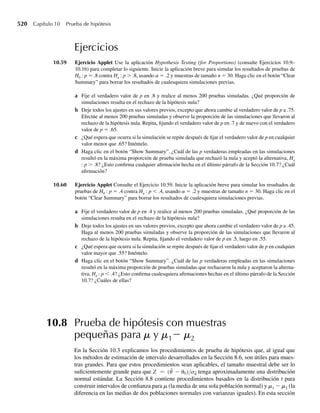 364 Capítulo 7 Distribuciones muestrales y el teorema del límite central
Aun cuando las varianzas poblacionales son iguales, la probabilidad de que la razón entre
las varianzas muestrales sea mayor que 3.48 todavía es .05 (suponiendo tamaños muestrales
de n1 = 6 y n2 = 10). Q
Esta sección se ha dedicado a desarrollar distribuciones muestrales de diversos estadísticos
calculadosmedianteelusodelasobservacionesdeunamuestraaleatoriatomadadeunapoblación
normal (o muestras aleatorias independientes extraídas de dos poblaciones normales). En par-
ticular, si Y1,Y2, . . . , Yn representa una muestra aleatoria de una población normal con media m y
varianza s2
, hemos visto que √n(Y −m)/s tiene una distribución normal estándar.Asimismo,
(n − 1) S2
/s2
tiene una distribución x2
y √n(Y −m)/ S tiene una distribución t (ambas con n − 1
grados de libertad). Si tenemos dos muestras aleatorias independientes de poblaciones norma-
les con varianzas s2
1 y s2
2
, entonces F = (S2
1 /s2
1 )/( S2
2 /s2
2 ) tiene una distribución F. Estas dis-
tribuciones muestrales harán posible que podamos evaluar las propiedades de procedimientos
inferenciales en capítulos posteriores. En la siguiente sección examinamos las aproximacio-
nes a ciertas distribuciones muestrales que pueden ser muy útiles cuando se desconoce la
forma exacta de la distribución muestral o cuando es difícil o tedioso usar la distribución
muestral exacta para calcular probabilidades.
Ejercicios
7.9 Consulte el Ejemplo 7.2. La cantidad de líquido dosificado por una máquina embotelladora está distri-
buida normalmente con s = 1 onza. Si n = 9 botellas se seleccionan aleatoriamente de la producción de
la máquina, encontramos que la probabilidad de que la media muestral se encuentre a no más de .3 onza
de la verdadera media es .6318. Suponga que Y se ha de calcular usando una muestra de tamaño n.
a Si n = 16, ¿cuál es P( 
Y − m ≤ .3)?
b Encuentre P(Y −m≤ .3) cuando Y se ha de calcular usando muestras de tamaños n = 25, n = 36,
n = 49 y n = 64.
c ¿Qué patrón observa usted entre los valores para P(Y −m ≤.3) que haya contemplado para diver-
sos valores de n?
d ¿Los resultados obtenidos en el inciso b parecen ser consistentes con el resultado obtenido en el
Ejemplo 7.3?
7.10 Consulte el Ejercicio 7.9. Suponga ahora que la cantidad de líquido dosificado por la máquina embote-
lladora está distribuida normalmente con s = 2 onzas.
a Sin=9botellasseseleccionanaleatoriamentedelaproduccióndelamáquina,¿cuálesP(Y −m ≤.3)?
Compare esto con la respuesta obtenida en el Ejemplo 7.2.
b Encuentre P(Y −m ≤.3) cuando Y se ha de determinar usando muestras de tamaños n = 25, n =
36, n = 49 y n = 64.
c ¿Qué patrón observa usted entre los valores para P(Y −m ≤.3) que contempló para los diversos
valores de n?
d ¿Cómo se comparan las respectivas probabilidades obtenidas en este problema (donde s = 2) con las
obtenidas en el Ejercicio 7.9 (donde s = 1)?
7.11 Un guardabosque, que estudia los efectos de la fertilización en ciertos bosques de pinos en el sureste,
está interesado en estimar el promedio de área de la base de los pinos. Al estudiar áreas basales de pinos
similares durante muchos años, descubrió que estas mediciones (en pulgadas cuadradas) están distri-
 