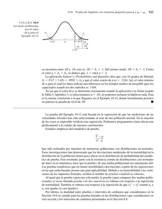 a ¿Cuál es E(F)?
b Obtenga V(F).
c ¿Es probable que F sea mayor que 3? [Sugerencia: use el teorema de Tchebysheff.]
*7.36 Sea S2
1 la varianza muestral para una muestra aleatoria de diez valores ln(CL50) para cobre y sea S2
2
la varianza muestral para una muestra aleatoria de ocho valores ln(CL50) para plomo; se utilizaron
muestras de la misma especie de peces. Se supone que la varianza poblacional para mediciones de cobre
es el doble de la correspondiente varianza poblacional para mediciones de plomo. Suponga que S2
1 es
independiente de S2
2.
a Encuentre un número b tal que
P
S2
1
S2
2
≤ b = .95.
b Encuentre un número a tal que
P a ≤
S2
1
S2
2
= .95.
[Sugerencia: use el resultado del Ejercicio 7.29 y observe que P(U1/U2 ≤ k) = P(U2/U1 ≥ 1/k).]
c Si a y b son los de los incisos a y b, encuentre
P a ≤
S2
1
S2
2
≤ b .
7.37 Sea Y1, Y2, . . . , Y5 una muestra aleatoria de tamaño 5 de una población normal con media 0 y varianza
1 y sea Y = (1/5) 5
i=1 Yi. Sea Y6 otra observación independiente de la misma población. ¿Cuál es la
distribución de
a W = 5
i=1 Y2
i ? Por qué?
U = 5
i=1 (Yi − Y)2
? Por qué?
5
i=1 (Yi − Y)2
+ Y2
6 ? Por qué?
¿
¿
¿
b
c
7.38 Suponga que Y1, Y2, . . . , Y5, Y6, Y, W y U son como se define en el Ejercicio 7.37. ¿Cuál es la distri-
bución de
a. √5Y6/√W? ¿Por qué?
2Y6/√U? ¿Por qué?
2 5Y
2
+ Y2
6 /U? ¿Por qué?
b
c
7.39 Suponga que muestras independientes (de tamaño ni) se toman de cada una de k poblaciones y que la
población i está normalmente distribuida con media mi y varianza s2
, i = 1, 2, . . . , k. Esto es, todas
las poblaciones están distribuidas normalmente con la misma varianza pero con (posiblemente) medias
diferentes. Sean Xi y S2
i , i = 1, 2, . . . , k las respectivas medias muestrales y varianzas. Sea u = c1m1 +
c2m2 + ⋅ ⋅ ⋅ + ckmk, donde c1, c2, . . . , ck son constantes dadas.
a Calcule la distribución de û = c1 X1 + c2 X2 + ⋅ ⋅ ⋅ +ck Xk. Proporcione razones para cualesquiera
afirmaciones que haga.
b Proporcione la distribución de
SSE
s2
, donde SSE =
k
i=1
(ni − 1)S2
i .
Justifique las afirmaciones que haga.
Ejercicios 369
 