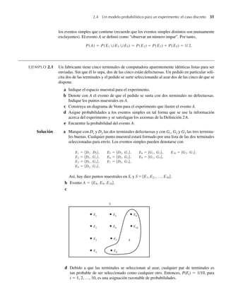 2.4 Un modelo probabilístico para un experimento: el caso discreto 31
los eventos simples que contiene (recuerde que los eventos simples distintos son mutuamente
excluyentes). El evento A se definió como “observar un número impar”. Por tanto,
P(A) = P(E1 ∪E3 ∪E5) = P(E1) + P(E3) + P(E5) = 1/ 2.
EJEMPLO 2.1 Un fabricante tiene cinco terminales de computadora aparentemente idénticas listas para ser
enviadas. Sin que él lo sepa, dos de las cinco están defectuosas. Un pedido en particular soli-
cita dos de las terminales y el pedido se surte seleccionando al azar dos de las cinco de que se
dispone.
a Indique el espacio muestral para el experimento.
b Denote con A el evento de que el pedido se surta con dos terminales no defectuosas.
Indique los puntos muestrales en A.
c Construya un diagrama de Venn para el experimento que ilustre el evento A.
d Asigne probabilidades a los eventos simples en tal forma que se use la información
acerca del experimento y se satisfagan los axiomas de la Definición 2.6.
e Encuentre la probabilidad del evento A.
Solución a Marque con D1 y D2 las dos terminales defectuosas y con G1, G2 y G3 las tres termina-
les buenas. Cualquier punto muestral estará formado por una lista de las dos terminales
seleccionadas para envío. Los eventos simples pueden denotarse con
Así, hay diez puntos muestrales en S, y S ={E1,E2, . . . , E10}.
b Evento A = {E8, E9, E10}.
c
S
E1
E5
E9
E2
E6
E10
E3
E7
E4
E8
A
d Debido a que las terminales se seleccionan al azar, cualquier par de terminales es
tan probable de ser seleccionado como cualquier otro. Entonces, P(Ei) = 1/10, para
i = 1, 2, …, 10, es una asignación razonable de probabilidades.
E1 = {D1, D2}, E5 = {D2, G1}, E8 = {G1, G2}, E10 = {G2, G3}.
E2 = {D1, G1}, E6 = {D2, G2}, E9 = {G1, G3},
E3 = {D1, G2}, E7 = {D2, G3},
E4 = {D1, G3},
W-cap-02.indd 31
W-cap-02.indd 31 27/7/09 01:58:16
27/7/09 01:58:16
 