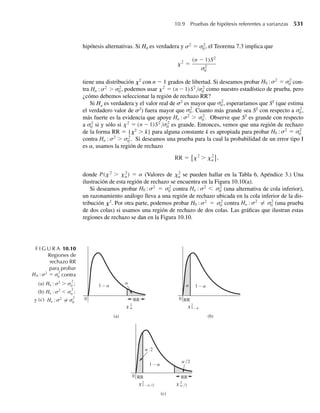 desviación estándar poblacional de mediciones de pH no se conoce, la experiencia del pasado indica que
casi todos los suelos tienen un valor de pH de entre 5 y 8. Si el científico selecciona n = 40 muestras,
encuentre la probabilidad aproximada de que la media muestral de las 40 mediciones de pH esté a .2
unidades del verdadero promedio de pH para el campo. [Sugerencia: vea el Ejercicio 1.17.]
7.47 Suponga que al científico del Ejercicio 7.46 le gustaría que la media muestral estuviera a no más de .1
de la verdadera media con probabilidad .90. ¿Cuántas muestras de núcleos debe tomar?
7.48 Un aspecto importante de un plan económico federal era que los consumidores ahorraran una parte im-
portante de dinero que recibieran por una reducción de impuestos sobre sus ingresos. Suponga que las
primeras estimaciones de la parte del total de impuesto ahorrada, con base en una muestra aleatoria de
35 economistas, tuvo media de 26% y desviación estándar de 12%.
a ¿Cuál es la probabilidad aproximada de que la estimación de la media muestral, basada en una mues-
tra aleatoria de n = 35 economistas, se encuentre a no más de 1% de la media de la población de las
estimaciones de todos los economistas?
b ¿Es necesariamente verdadero que la media de la población de las estimaciones de todos los econo-
mistas sea igual al porcentaje de ahorro en impuestos que en realidad se logrará?
7.49 El tiempo necesario para el mantenimiento periódico de un automóvil u otra máquina tiene por lo
general una distribución de probabilidad en forma de campana. Debido a que se presentarán algunos
alargamientos en los tiempos de servicio, la distribución tiende a estar sesgada a la derecha. Suponga
que el tiempo necesario para dar servicio a un automóvil que ha recorrido 5000 millas tiene una media
de 1.4 horas y desviación estándar de .7 horas. Suponga también que el departamento de servicio planea
atender a 50 automóviles por jornada de 8 horas y que, para hacerlo, puede dedicar un tiempo promedio
máximo de sólo 1.6 horas por automóvil. ¿Cuántos días tendrá que trabajar tiempo extra el departamento
de servicio?
7.50 Se ha encontrado que las mediciones de resistencia al corte en soldaduras por puntos tienen una des-
viación estándar de 10 libras por pulgada cuadrada (psi). Si se han de medir 100 soldaduras de prueba,
¿cuál es la probabilidad aproximada de que la media muestral se encuentre a no más de 1 psi de la ver-
dadera media poblacional?
7.51 Consulte el Ejercicio 7.50. Si la desviación estándar de mediciones de resistencia al corte en soldaduras
por puntos es 10 psi, ¿cuántas soldaduras de prueba deben muestrearse si deseamos que la media mues-
tral se encuentre a no más de 1 psi de la verdadera media con probabilidad aproximada de .99?
7.52 Los resistores que se han de usar en un circuito tienen un promedio de resistencia de 200 ohms y desvia-
ción estándar de 10 ohms. Suponga que 25 de estos resistores se seleccionan aleatoriamente para usarse
en un circuito.
a ¿Cuál es la probabilidad de que la resistencia promedio para los 25 resistores esté entre 199 y 202
ohms?
b Encuentre la probabilidad de que la resistencia total no exceda de 5100 ohms. [Sugerencia: vea el
Ejemplo 7.9.]
7.53 Concentraciones de monóxido de carbono de cierta hora en muestras de aire de una gran ciudad prome-
dian 12 ppm (partes por millón) con desviación estándar de 9 partes por millón.
a ¿Cree usted que las concentraciones de monóxido de carbono en las muestras de aire de esta ciudad
están distribuidas normalmente? ¿Por qué sí o por qué no?
b Encuentre la probabilidad de que la concentración promedio en 100 muestras seleccionadas aleato-
riamente exceda de 14 partes por millón.
7.54 Asfaltos no alterados, como se encuentran por lo general en depósitos de plomo y zinc, tienen razones
atómicas de hidrógeno/carbono (H/C) que promedian 1.4 con desviación estándar de .05. Encuentre la
probabilidad de que la razón promedio de H/C sea menor que 1.3 si seleccionamos al azar 25 muestras
de asfaltos.
Ejercicios 375
 