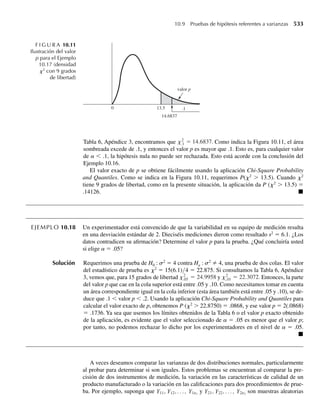 Suponga que s2
1 = .01 y s2
2 = .02. Encuentre la probabilidad de que la diferencia entre las medias
muestrales esté a no más de .05 unidades de la diferencia entre las medias poblacionales m1 − m2.
7.61 Consulte el Ejercicio 7.60. Suponga que n1 = n2 = n, y encuentre el valor de n que permita que la dife-
rencia entre las medias muestrales sea no mayor que .04 unidades de m1 − m2 con probabilidad .90.
7.62 Los tiempos que una cajera emplea para procesar el pedido de un cliente son variables aleatorias in-
dependientes, con media de 2.5 minutos y desviación estándar de 2 minutos. ¿Cuál es la probabilidad
aproximada de que tome más de 4 horas procesar los pedidos de 100 personas?
7.63 Consulte el Ejercicio 7.62. Encuentre el número de clientes n tal que sea aproximadamente .1 la proba-
bilidad de que los pedidos de los n clientes se puedan procesar en menos de 2 horas.
7.4 Una demostración del teorema
del límite central (opcional)
Esbozaremos una demostración del teorema del límite central para el caso en el que existan
las funciones generadoras de momento para las variables aleatorias de la muestra. La demos-
tración depende de un resultado fundamental de la teoría de probabilidades que no se puede
demostrar aquí pero que se expresa en el Teorema 7.5.
TEOREMA 7.5 Sean Y y Y1, Y2, Y3… variables aleatorias con funciones generadoras de momento m(t) y
m1(t), m2(t), m3(t), . . . , respectivamente. Si
lím
n S q
mn(t) = m(t) para toda t real,
entonces la función de distribución de Yn converge hacia la función de distribución de Y
cuando n S q.
A continuación damos la demostración del teorema del límite central, Teorema 7.4.
Demostración Sea
Un =√n
Y − m
s
=
1
√n
n
i=1 Yi − nm
s
=
1
√n
n
i=1
Zi , donde Zi =
Yi − m
s
.
Debido a que las Yi de las variables aleatorias son independientes e idénticamente distri-
buidas, Zi, i = 1, 2, . . . , n, son independientes e idénticamente distribuidas con E(Zi) = 0 y
V(Zi) = 1.
Como la función generadora de momento de la suma de variables aleatorias indepen-
dientes es el producto de las funciones generadoras de momentos de cada una,
m Zi
(t) = mZ1
(t) × mZ2
(t)× ⋅ ⋅ ⋅ ×mZn
(t) = [mZ1
(t)]n
7.4 Una demostración del teorema del límite central 377
 