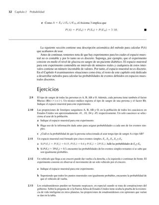32 Capítulo 2 Probabilidad
e Como A = E8 ∪E9 ∪E10, el Axioma 3 implica que
P(A) = P(E8) + P(E9) + P(E10) = 310. Q
La siguiente sección contiene una descripción axiomática del método para calcular P(A)
que acabamos de usar.
Antes de continuar, tomemos nota de que hay experimentos para los cuales el espacio mues-
tral no es contable y por lo tanto no es discreto. Suponga, por ejemplo, que el experimento
consiste en medir el nivel de glucosa en sangre de un paciente diabético. El espacio muestral
para este experimento contendría un intervalo de números reales y cualquiera de estos inter-
valos contiene un número incontable de valores. Por tanto, el espacio muestral no es discreto.
En el Capítulo 4 examinaremos situaciones como ésta; el resto de este capítulo está dedicado
a desarrollar métodos para calcular las probabilidades de eventos definidos en espacios mues-
trales discretos.
Ejercicios
2.9 El tipo de sangre de todas las personas es A, B, AB u O. Además, cada persona tiene también el factor
Rhesus (Rh) (+) o (–). Un técnico médico registra el tipo de sangre de una persona y el factor Rh.
Indique el espacio muestral para este experimento.
2.10 Las proporciones de fenotipos sanguíneos A, B, AB y O, en la población de todos los caucásicos en
Estados Unidos son aproximadamente .41, .10, .04 y .45, respectivamente. Un solo caucásico se selec-
ciona al azar de la población.
a Indique el espacio muestral para este experimento.
b Haga uso de la información dada antes para asignar probabilidades a cada uno de los eventos sim-
ples.
c ¿Cuál es la probabilidad de que la persona seleccionada al azar tenga tipo de sangre A o tipo AB?
2.11 Un espacio muestral está formado por cinco eventos simples, E1, E2, E3, E4 y E5.
a Si P(E1) = P(E2) = 0.15, P(E3) = 0.4 y P(E4) = 2P(E5), halle las probabilidades de E4 y E5.
b Si P(E1) = 3P(E2) = 0.3, encuentre las probabilidades de los eventos simples restantes si se sabe que
son igualmente probables.
2.12 Un vehículo que llega a un crucero puede dar vuelta a la derecha, a la izquierda o continuar de frente. El
experimento consiste en observar el movimiento de un solo vehículo por el crucero.
a Indique el espacio muestral para este experimento.
b Suponiendo que todos los puntos muestrales son igualmente probables, encuentre la probabilidad de
que el vehículo dé vuelta.
2.13 Los estadounidenses pueden ser bastante suspicaces, en especial cuando se trata de conspiraciones del
gobierno. Sobre la pregunta de si la Fuerza Aérea de Estados Unidos tiene oculta la prueba de la existen-
cia de vida inteligente en otros planetas, las proporciones de estadounidenses con opiniones que varían
se dan en la tabla.
W-cap-02.indd 32
W-cap-02.indd 32 27/7/09 01:58:16
27/7/09 01:58:16
 
