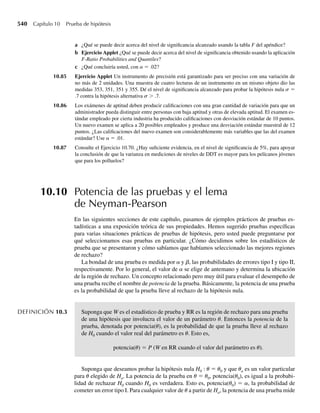 probabilidad binomial para calcular P(Y = y) para cada entero no negativo y menor o igual
a b y luego sumar estas probabilidades. Se puede disponer de tablas para algunos valores del
tamaño muestral n, pero el cálculo directo es engorroso para valores grandes de n para los que
no hay tablas.
De manera alternativa, podemos ver a Y, el número de éxitos en n intentos, como una suma
de una muestra formada de ceros y unos; esto es,
Y =
n
i=1
Xi ,
donde
Xi =
1, si el i-ésimo intento resulta en éxito,
0, en otro caso.
Las variables aleatorias Xi para i = 1, 2, . . . , n son independientes (porque los intentos son
independientes) y es fácil demostrar que E(Xi) = p y V (Xi) = p(1 − p) para i = 1, 2, . . . , n.
En consecuencia, cuando n es grande, la fracción muestral de éxitos,
Y
n
=
1
n
n
i=1
Xi = X,
posee una distribución muestral aproximadamente normal con media E(Xi) = p y varianza
V(Xi)/n = p(1 – p)/n.
Entonces, hemos empleado el Teorema 7.4 (el teorema del límite central) para establecer
que si Y es una variable aleatoria binomial con parámetros n y p y si n es grande, entonces Y/n
tiene aproximadamente la misma distribución que U, donde U está distribuida normalmente
con media mU = p y varianza s2
U = p(1 − p)/n. De la misma manera, para n grande, po-
demos considerar que Y tiene aproximadamente la misma distribución que W, donde W está
distribuida normalmente con media mW = np y varianza s2
W = np(1 − p).
EJEMPLO 7.10 La candidata A piensa que puede ganar las elecciones en una ciudad si obtiene por lo menos
55% de los votos en el distrito electoral 1. También piensa que alrededor de 50% de los votan-
tes de la ciudad están a su favor. Si n = 100 votantes se presentan a votar en el distrito electoral
1, ¿cuál es la probabilidad de que la candidata A reciba al menos 55% de sus votos?
Solución Sea Y el número de votantes del distrito electoral 1 que están a favor de la candidata A.
Debemos calcular P(Y/n ≥ .55) cuando p es la probabilidad de que un votante seleccionado
aleatoriamente del distrito electoral 1 esté a favor de la candidata A. Si consideramos los n =
100 votantes del distrito electoral 1 como una muestra aleatoria de la ciudad, entonces Y tiene
una distribución binomial con n = 100 y p = .5. Hemos visto que la fracción de votantes que
están a favor de la candidata A es
Y
n
=
1
n
n
i=1
Xi
donde Xi = 1 si el i-ésimo votante está a favor de la candidata A y Xi = 0 de otro modo.
Como es razonable suponer que Xi = 1, 2, . . . , n son independientes, el teorema del límite
central implica que X = Y/n está distribuida normalmente en forma aproximada con media
7.5 Aproximación normal a la distribución binomial 379
 