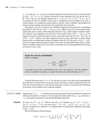 7.81 Un plan de muestreo de aceptación de un lote especifica que 50 piezas sean seleccionadas aleatoriamen-
te y que el lote sea aceptado si no más de 5 de las piezas elegidas no se ajustan a las especificaciones.
a ¿Cuál es la probabilidad aproximada de que un lote sea aceptado si la verdadera proporción de piezas
que no se ajustan a especificaciones en el lote es .10?
b Conteste la pregunta del inciso a si la verdadera proporción de piezas que no se ajustan a especifica-
ciones en el lote es .20 y .30.
7.82 La calidad de discos de computadora se mide por el número de pulsos faltantes. La marca X es tal que
80% de los discos no tienen pulsos faltantes. Si se inspeccionan 100 discos de la marca X, ¿cuál es la
probabilidad de que 15 o más contengan pulsos faltantes?
7.83 Ejercicio Applet Los vehículos que entran a un crucero desde el este tienen igual probabilidad de dar
vuelta a la izquierda, a la derecha o continuar de frente. Si 50 vehículos entran a este crucero desde el
este, use la aplicación Normal Approximation to Binomial Distribution para determinar las probabilida-
des exactas y aproximadas de que
a 15 o menos den vuelta a la derecha.
b Al menos dos tercios de la muestra den vuelta.
7.84 Así como la diferencia entre dos medias muestrales está distribuida normalmente para muestras grandes,
la diferencia entre dos proporciones muestrales está distribuida de la misma manera. Es decir, si Y1 y Y2
son variables aleatorias binomiales independientes con parámetros (n1, p1) y (n2, p2), respectivamente,
entonces (Y1/n1) − (Y2/n2) está distribuida normalmente en forma aproximada para grandes valores de
n1 y n2.
a Encuentre E
Y1
n1
−
Y2
n2
.
Y1
n1
−
Y2
n2
.
b Encuentre V
7.85 Para verificar la abundancia relativa de cierta especie de peces en dos lagos, se toman n = 50 observa-
ciones relacionadas con los resultados de la captura en cada uno de los lagos. Para cada observación,
el experimentador sólo registra si la especie deseada estaba presente en la trampa. La experiencia del
pasado ha demostrado que esta especie aparece en trampas del lago A aproximadamente 10% del tiempo
y en trampas del lago B, alrededor de 20% del tiempo. Use estos resultados para aproximar la probabili-
dad de que la diferencia entre las proporciones muestrales sea de no más de .1 de la diferencia entre las
proporciones reales.
7.86 Un auditor muestrea 100 de los comprobantes de viaje de una empresa para averiguar qué porcentaje de
entre el conjunto total de comprobantes está mal documentado. ¿Cuál es la probabilidad aproximada
de que más de 30% de los comprobantes muestreados estén mal documentados si, de hecho, sólo 20% de
todos los comprobantes están mal documentados? Si usted fuera el auditor y observa que más de 30%
está mal documentado, ¿qué concluiría acerca de lo dicho por la empresa de que sólo 20% sufría de mala
documentación? ¿Por qué?
7.87 Los tiempos para procesar pedidos en el mostrador de servicio de una farmacia están distribuidos expo-
nencialmente con media de 10 minutos. Si 100 clientes pasan al mostrador en un periodo de 2 días, ¿cuál
es la probabilidad de que al menos la mitad de ellos necesite esperar más de 10 minutos?
7.6 Resumen
Para hacer inferencias acerca de parámetros poblacionales, necesitamos conocer las distribu-
ciones de probabilidad para ciertos estadísticos, funciones de las variables aleatorias obser-
vables de la muestra (o muestras). Estas distribuciones de probabilidad dan modelos para el
7.6 Resumen 385
 