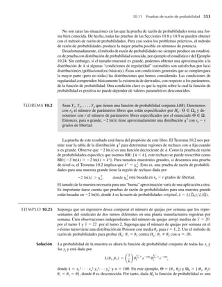 388 Capítulo 7 Distribuciones muestrales y el teorema del límite central
7.96 Suponga que Y1, Y2, . . . , Y40 denota una muestra aleatoria de mediciones de la proporción de impurezas
en muestras de mineral de hierro. Cada variable Yi tiene una función de densidad de probabilidad dada
por
f (y) =
3y2
, 0 ≤ y ≤ 1,
0, en cualquier otro punto.
El mineral ha de ser rechazado por el comprador potencial si Y excede de .7. Encuentre P(Y  .7) para
la muestra de tamaño 40.
*7.97 Sean X1, X2, . . . , Xn variables aleatorias independientes y con distribución x2
, cada una con grado de
libertad 1. Defina Y como
Y =
n
i=1
Xi .
Se deduce del Ejercicio 6.59 que Y tiene una distribución x2
con n grados de libertad.
a Use la representación anterior de Y como la suma de las X para demostrar que Z = (Y −n)/√2n
tiene una distribución normal estándar asintótica.
b Una máquina en una fábrica de equipo pesado produce varillas de acero de longitud Y, donde Y es
una variable aleatoria distribuida normalmente con media de 6 pulgadas y varianza .2. El costo C de
reparar una varilla que no mida exactamente 6 pulgadas de largo es proporcional al cuadrado del error
y está dado, en dólares, por C = 4(Y − m)2
. Si 50 varillas con longitudes independientes se producen
en un día determinado, aproxime la probabilidad de que el costo total de reparaciones para ese día
exceda de $48.
*7.98 Suponga que T se precisa como en la Definición 7.2.
a Si W tiene un valor fijo w, entonces T está dada por Z/c, donde c = √w/n. Use esta idea para deter-
minar la densidad condicional de T para una W = w fija.
b Encuentre la densidad conjunta de T y W, f(t, w), usando f(t, w) = f(t|w) f(w).
c Integre sobre w para demostrar que
f (t) =
[(n + 1)/2]
√ 2)
1 +
t2
n
−(n+1)/2
, −q  t  q.
/
n
*7.99 Suponga que F se precisa como en la Definición 7.3.
a Si W2 está fija en w2, entonces F = W1/c, donde c = w2n1/n2. Encuentre la densidad condicional de
F para W2 = w2 fija.
b Encuentre la densidad conjunta de F y W2.
c Integre sobre w2 para demostrar que la función de densidad de probabilidad de F, g(y) por ejemplo,
está dada por
g(y) =
[(n1 + n2)/2](n1/n2)n1/2
1/2 2/2)
y(n1/2)−1
1 +
n1 y
n2
−(n1+n2)/2
, 0  y  q.
*7.100 Sea X que tiene una distribución de Poisson con parámetro l.
a Demuestre que la función generadora de momento de Y = (X − l)/√l
–
está dada por
mY (t) = exp(let/√l
−√lt − l).
b Use la expansión
et/√l
=
q
i=0
[t/√l]i
i!
 