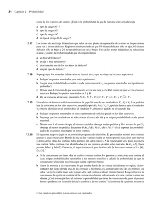 34 Capítulo 2 Probabilidad
ciona de los registros del centro. ¿Cuál es la probabilidad de que la persona seleccionada tenga
a tipo de sangre O+
?
b tipo de sangre O?
c tipo de sangre A?
d ni tipo A ni tipo O de sangre?
2.17 Los trenes de aterrizaje hidráulicos que salen de una planta de reparación de aviones se inspeccionan
para ver si tienen defectos. Registros históricos indican que 8% tienen defectos sólo en ejes, 6% tienen
defectos sólo en bujes y 2% tienen defectos en ejes y bujes. Uno de los trenes hidráulicos se selecciona
al azar. ¿Cuál es la probabilidad de que el conjunto tenga
a un buje defectuoso?
b un eje o buje defectuoso?
c exactamente uno de los dos tipos de defecto?
d ningún tipo de defecto?
2.18 Suponga que dos monedas balanceadas se tiran al aire y que se observan las caras superiores.
a Indique los puntos muestrales para este experimento.
b Asigne una probabilidad razonable a cada punto muestral. (¿Los puntos muestrales son igualmente
probables?)
c Denote con A el evento de que exactamente se vea una cara y con B el evento de que se vea al menos
una cara. Indique los puntos muestrales en A y B.
d De su respuesta al inciso c, encuentre P(A), P(B), P(A ∩B), P(A ∪B) y P(A ∪B).
2.19 Una oficina de finanzas solicita suministros de papel de uno de tres vendedores, V1, V2 o V3. Los pedidos
han de colocarse en dos días sucesivos, un pedido por día. Así, (V2, V3) podría denotar que el vendedor
V2 obtiene el pedido en el primer día y el vendedor V3 obtiene el pedido en el segundo día.
a Indique los puntos muestrales en este experimento de solicitar papel en dos días sucesivos.
b Suponga que los vendedores se seleccionan al azar cada día y se asigna probabilidad a cada punto
muestral.
c Denote con A el evento de que el mismo vendedor obtenga ambos pedidos y B el evento de que V2
obtenga al menos un pedido. Encuentre P(A), P(B), P(A ∪ B) y P(A ∩ B) al suponer las probabili-
dades de los puntos muestrales en estos eventos.
*2.20 El siguiente juego se jugó en un conocido programa de televisión. El presentador mostró tres cortinas
grandes a una concursante. Detrás de una de las cortinas estaba un bonito premio (quizá un auto nuevo)
y detrás de las otras dos cortinas había premios sin valor (falsos). A la concursante se le pidió escogiera
una cortina. Si las cortinas eran identificadas por sus premios, podrían estar marcadas G, D1 y D2 (buen
premio, falso1 y falso2). Entonces, el espacio muestral para la selección de los concursantes es S = {G,
D1, D2}.1
a Si la concursante no tiene idea de cuáles cortinas ocultan los premios y selecciona una cortina al
azar, asigne probabilidades razonables a los eventos sencillos y calcule la probabilidad de que la
concursante seleccione la cortina que oculta el premio bueno.
b Antes de mostrar a la concursante lo que estaba detrás de la cortina inicialmente escogida, el pre-
sentador del juego abriría una de las cortinas y mostraría a la concursante uno de los premios sin
valor (siempre podría hacer esto porque sabe cuál cortina oculta el premio bueno). Luego ofreció a la
concursante la opción de cambiar de la cortina inicialmente seleccionada a la otra cortina restante no
abierta. ¿Cuál estrategia lleva al máximo la probabilidad que tiene la concursante de ganar el premio
bueno: quedarse con la opción inicial o cambiar a la otra cortina? Al contestar la siguiente secuencia
1. Los ejercicios precedidos por un asterisco son opcionales.
W-cap-02.indd 34
W-cap-02.indd 34 27/7/09 01:58:17
27/7/09 01:58:17
 