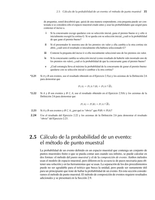 2.5 Cálculo de la probabilidad de un evento: el método de punto muestral 35
de preguntas, usted descubrirá que, quizá de una manera sorprendente, esta pregunta puede ser con-
testada si se considera sólo el espacio muestral citado antes y usar las probabilidades que asignó para
contestar el inciso a.
i Si la concursante escoge quedarse con su selección inicial, gana el premio bueno si y sólo si
inicialmente escogió la cortina G. Si se queda con su selección inicial, ¿cuál es la probabilidad
de que gane el premio bueno?
ii Si el presentador le muestra uno de los premios sin valor y ella cambia a la otra cortina sin
abrir, ¿cuál será el resultado si inicialmente ella hubiera seleccionado G?
iii Conteste la pregunta del inciso ii si ella inicialmente seleccionó uno de los premios sin valor.
iv Si la concursante cambia su selección inicial (como resultado de haberle sido mostrado uno de
los premios sin valor), ¿cuál es la probabilidad de que la concursante gane el premio bueno?
v ¿Cuál estrategia lleva al máximo la probabilidad de la concursante de ganar el premio bueno:
quedarse con su selección inicial o cambiar a la otra cortina?
*2.21 Si A y B son eventos, use el resultado obtenido en el Ejercicio 2.5(a) y los axiomas de la Definición 2.6
para demostrar que
P(A) = P(A ∩B) + P(A ∩B).
*2.22 Si A y B son eventos y B ⊂ A, use el resultado obtenido en el Ejercicio 2.5(b) y los axiomas de la
Definición 2.6 para demostrar que
P(A) = P(B) + P(A ∩B).
2.23 Si A y B son eventos y B ⊂ A, ¿por qué es “obvio” que P(B) ≤ P(A)?
2.24 Use el resultado del Ejercicio 2.22 y los axiomas de la Definición 2.6 para demostrar el resultado
“obvio” del Ejercicio 2.23.
2.5 Cálculo de la probabilidad de un evento:
el método de punto muestral
La probabilidad de un evento definido en un espacio muestral que contenga un conjunto de
puntos muestrales finito o que se pueda contar aun cuando sea infinito, se puede calcular en
dos formas: el método del punto muestral y el de la composición de evento. Ambos métodos
usan el modelo de espacio muestral, pero difieren en la secuencia de pasos necesaria para ob-
tener una solución y en las herramientas que se usan. La separación de los dos procedimientos
puede no ser agradable para el teórico que busca la unidad, pero puede ser sumamente útil
para un principiante que trate de hallar la probabilidad de un evento. En esta sección conside-
ramos el método de punto muestral. El método de composición de eventos requiere resultados
adicionales y se presentará en la Sección 2.9.
W-cap-02.indd 35
W-cap-02.indd 35 27/7/09 01:58:17
27/7/09 01:58:17
 