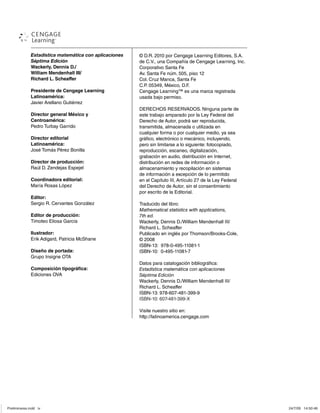 Estadística matemática con aplicaciones
Séptima Edición
Wackerly, Dennis D./
William Mendenhall III/
Richard L. Scheaffer
Presidente de Cengage Learning
Latinoamérica:
Javier Arellano Gutiérrez
Director general México y
Centroamérica:
Pedro Turbay Garrido
Director editorial
Latinoamérica:
José Tomás Pérez Bonilla
Director de producción:
Raúl D. Zendejas Espejel
Coordinadora editorial:
María Rosas López
Editor:
Sergio R. Cervantes González
Editor de producción:
Timoteo Eliosa García
Ilustrador:
Erik Adigard, Patricia McShane
Diseño de portada:
Grupo Insigne OTA
Composición tipográfica:
Ediciones OVA
© D.R. 2010 por Cengage Learning Editores, S.A.
de C.V., una Compañía de Cengage Learning, Inc.
Corporativo Santa Fe
Av. Santa Fe núm. 505, piso 12
Col. Cruz Manca, Santa Fe
C.P. 05349, México, D.F.
Cengage Learning™ es una marca registrada
usada bajo permiso.
DERECHOS RESERVADOS. Ninguna parte de
este trabajo amparado por la Ley Federal del
Derecho de Autor, podrá ser reproducida,
transmitida, almacenada o utilizada en
cualquier forma o por cualquier medio, ya sea
gráfico, electrónico o mecánico, incluyendo,
pero sin limitarse a lo siguiente: fotocopiado,
reproducción, escaneo, digitalización,
grabación en audio, distribución en Internet,
distribución en redes de información o
almacenamiento y recopilación en sistemas
de información a excepción de lo permitido
en el Capítulo III, Artículo 27 de la Ley Federal
del Derecho de Autor, sin el consentimiento
por escrito de la Editorial.
Traducido del libro:
Mathematical statistics with applications,
7th ed.
Wackerly, Dennis D./William Mendenhall III/
Richard L. Scheaffer
Publicado en inglés por Thomson/Brooks-Cole,
© 2008
ISBN-13: 978-0-495-11081-1
ISBN-10: 0-495-11081-7
Datos para catalogación bibliográfica:
Estadística matemática con aplicaciones
Séptima Edición
Wackerly, Dennis D./William Mendenhall III/
Richard L. Scheaffer
ISBN-13: 978-607-481-399-9
Visite nuestro sitio en:
http://latinoamerica.cengage.com
Preliminares.indd iv
Preliminares.indd iv 24/7/09 14:50:48
24/7/09 14:50:48
ISBN-10: 607-481-399-X
 