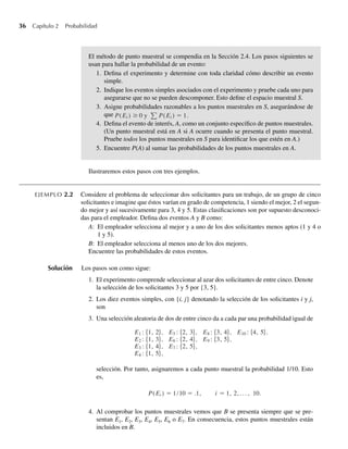 36 Capítulo 2 Probabilidad
El método de punto muestral se compendia en la Sección 2.4. Los pasos siguientes se
usan para hallar la probabilidad de un evento:
1. Defina el experimento y determine con toda claridad cómo describir un evento
simple.
2. Indique los eventos simples asociados con el experimento y pruebe cada uno para
asegurarse que no se pueden descomponer. Esto define el espacio muestral S.
3. Asigne probabilidades razonables a los puntos muestrales en S, asegurándose de
que P(Ei ) ≥ 0 y P(Ei ) = 1.
4. Defina el evento de interés, A, como un conjunto específico de puntos muestrales.
(Un punto muestral está en A si A ocurre cuando se presenta el punto muestral.
Pruebe todos los puntos muestrales en S para identificar los que estén en A.)
5. Encuentre P(A) al sumar las probabilidades de los puntos muestrales en A.
Ilustraremos estos pasos con tres ejemplos.
EJEMPLO 2.2 Considere el problema de seleccionar dos solicitantes para un trabajo, de un grupo de cinco
solicitantes e imagine que éstos varían en grado de competencia, 1 siendo el mejor, 2 el segun-
do mejor y así sucesivamente para 3, 4 y 5. Estas clasificaciones son por supuesto desconoci-
das para el empleador. Defina dos eventos A y B como:
A: El empleador selecciona al mejor y a uno de los dos solicitantes menos aptos (1 y 4 o
1 y 5).
B: El empleador selecciona al menos uno de los dos mejores.
Encuentre las probabilidades de estos eventos.
Solución Los pasos son como sigue:
1. El experimento comprende seleccionar al azar dos solicitantes de entre cinco. Denote
la selección de los solicitantes 3 y 5 por {3, 5}.
2. Los diez eventos simples, con {i, j} denotando la selección de los solicitantes i y j,
son
3. Una selección aleatoria de dos de entre cinco da a cada par una probabilidad igual de
E1 : {1, 2}, E5 : {2, 3}, E8 : {3, 4}, E10 : {4, 5}.
E2 : {1, 3}, E6 : {2, 4}, E9 : {3, 5},
E3 : {1, 4}, E7 : {2, 5},
E4 : {1, 5},
selección. Por tanto, asignaremos a cada punto muestral la probabilidad 1/10. Esto
es,
P(Ei ) = 1/10 = .1, i = 1, 2, . . . , 10.
4. Al comprobar los puntos muestrales vemos que B se presenta siempre que se pre-
sentan E1, E2, E3, E4, E5, E6 o E7. En consecuencia, estos puntos muestrales están
incluidos en B.
W-cap-02.indd 36
W-cap-02.indd 36 27/7/09 01:58:17
27/7/09 01:58:17
 