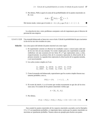 2.5 Cálculo de la probabilidad de un evento: el método de punto muestral 37
5. Por último, P(B) es igual a la suma de las probabilidades de los puntos muestrales en
B, o sea
P(B) =
7
i=1
P(Ei ) =
7
i=1
.1 = .7.
Del mismo modo, vemos que el evento A = E3 ∪E4 y que P(A) = .1 + .1 = .2. Q
La solución de éste y otros problemas semejantes sería de importancia para el director de
personal de una empresa.
EJEMPLO 2.3 Una moneda balanceada se lanza tres veces al aire. Calcule la probabilidad de que exactamen-
te dos de los tres tiros resulten en caras.
Solución Los cinco pasos del método de punto muestral son como sigue:
1. El experimento consiste en observar los resultados (caras o cruces) para cada uno
de los tres tiros de una moneda. Un evento simple para este experimento se puede
simbolizar con una secuencia de tres letras H y T que representan caras y colas,
respectivamente. La primera letra de la secuencia representa la observación de la
primera moneda. La segunda letra representa la observación de la segunda moneda,
y así sucesivamente.
2. Los ocho eventos simples en S son
E1 : H H H, E3 : HT H, E5 : HT T , E7 : T T H,
E2 : H HT , E4 : T H H, E6 : T HT , E8 : T T T .
3. Como la moneda está balanceada, esperaríamos que los eventos simples fueran exac-
tamente probables; esto es,
P(Ei ) = 1/ 8, i = 1, 2, . . . , 8.
4. El evento de interés, A, es el evento que resulta exactamente en que dos de los tiros
sean caras. Un examen de los puntos muestrales verifica que
A = {E2, E3, E4}.
5. Por último,
P(A) = P(E2) + P(E3) + P(E4) = 1/ 8 + 1/8 + 1/8 = 3/8. Q
Aun cuando los puntos muestrales de los espacios muestrales asociados con los Ejemplos
2.2 y 2.3 son igualmente probables, es importante darse cuenta que los puntos muestrales no
necesitan ser igualmente probables. Veamos ahora un ejemplo para ilustrar este punto.
W-cap-02.indd 37
W-cap-02.indd 37 27/7/09 01:58:17
27/7/09 01:58:17
 