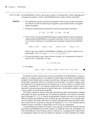 38 Capítulo 2 Probabilidad
EJEMPLO 2.4 Las probabilidades son dos a uno de que, cuando A y B juegan tenis, A gane. Suponga que A
y B juegan dos partidos. ¿Cuál es la probabilidad de que A gane al menos un partido?
Solución 1. El experimento consiste en observar al ganador (A o B) de cada uno de los dos parti-
dos. Denote con AB el evento de que el jugador A gane el primer duelo y el jugador
B gane el segundo.
2. El espacio muestral para el experimento consta de cuatro puntos muestrales:
E1 : AA, E2 : AB, E3 : B A, E4 : BB
3. Como A tiene una mejor probabilidad de gana cualquier partido, no parece apropiado
asignar iguales probabilidades a estos puntos muestrales. Como se verá en la Sección
2.9, en ciertas condiciones es razonable hacer la siguiente asignación de probabilida-
des:
P(E1) = 4/9, P(E2) = 2/9, P(E3) = 2/9, P(E4) = 1/9.
Observe que, aun cuando las probabilidades asignadas a los eventos simples no son
todas iguales, P(Ei ) ≥ 0, para i = 1, 2, 3, 4 y S P(Ei ) = 1.
4. El evento de interés es que A gana al menos un juego. Así, si denotamos el evento de
interés como C, fácilmente se ve que
C = E1 ∪E2 ∪E3.
5. Por último,
P(C) = P(E1) + P(E2) + P(E3) = 4/9 + 2/9 + 2/9 = 8/9. Q
El método de punto muestral para resolver un problema de probabilidades es directo y
poderoso y en algunos aspectos es avasallador. Se puede aplicar para hallar la probabilidad de
cualquier evento definido para un espacio muestral que contenga un conjunto finito o conta-
ble de puntos muestrales, pero no es resistente al error humano. Los errores comunes inclu-
yen diagnosticar de manera incorrecta la naturaleza de un evento simple y no indicar todos
los puntos muestrales en S. Una segunda complicación se presenta porque muchos espacios
muestrales contienen un gran número de puntos muestrales y un detallado completo es tedioso
y lento y podría ser prácticamente imposible.
Por fortuna, numerosos espacios muestrales generados por datos experimentales contienen
subconjuntos de puntos muestrales que son igualmente probables. (Los espacios muestrales
para los Ejemplos 2.1, 2.2 y 2.3 poseen esta propiedad.) Cuando esto ocurre, no es necesario
indicar los puntos pero podemos contar el número de cada subconjunto. Si no se pueden apli-
car estos métodos de conteo, debe usarse un método ordenado para indicar los puntos mues-
trales (obsérvense los esquemas de lista para los Ejemplos 2.1, 2.2 y 2.3). Enlistan números
grandes de puntos muestrales se puede lograr con el uso de una computadora.
Las herramientas que reducen el esfuerzo y error asociado con el método de punto muestral
para hallar la probabilidad de un evento incluyen el sentido de orden, una computadora y la
teoría matemática de conteo llamada análisis combinatorio. La programación y aplicaciones
en computadora forman un tema de estudio por separado. La teoría matemática de análisis
W-cap-02.indd 38
W-cap-02.indd 38 27/7/09 01:58:18
27/7/09 01:58:18
 