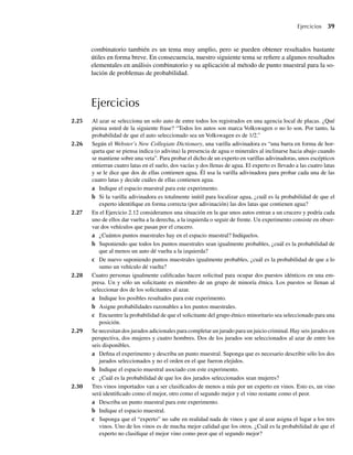Ejercicios 39
combinatorio también es un tema muy amplio, pero se pueden obtener resultados bastante
útiles en forma breve. En consecuencia, nuestro siguiente tema se refiere a algunos resultados
elementales en análisis combinatorio y su aplicación al método de punto muestral para la so-
lución de problemas de probabilidad.
Ejercicios
2.25 Al azar se selecciona un solo auto de entre todos los registrados en una agencia local de placas. ¿Qué
piensa usted de la siguiente frase? “Todos los autos son marca Volkswagen o no lo son. Por tanto, la
probabilidad de que el auto seleccionado sea un Volkswagen es de 1/2.”
2.26 Según el Webster’s New Collegiate Dictionary, una varilla adivinadora es “una barra en forma de hor-
queta que se piensa indica (o adivina) la presencia de agua o minerales al inclinarse hacia abajo cuando
se mantiene sobre una veta”. Para probar el dicho de un experto en varillas adivinadoras, unos escépticos
entierran cuatro latas en el suelo, dos vacías y dos llenas de agua. El experto es llevado a las cuatro latas
y se le dice que dos de ellas contienen agua. Él usa la varilla adivinadora para probar cada una de las
cuatro latas y decide cuáles de ellas contienen agua.
a Indique el espacio muestral para este experimento.
b Si la varilla adivinadora es totalmente inútil para localizar agua, ¿cuál es la probabilidad de que el
experto identifique en forma correcta (por adivinación) las dos latas que contienen agua?
2.27 En el Ejercicio 2.12 consideramos una situación en la que unos autos entran a un crucero y podría cada
uno de ellos dar vuelta a la derecha, a la izquierda o seguir de frente. Un experimento consiste en obser-
var dos vehículos que pasan por el crucero.
a ¿Cuántos puntos muestrales hay en el espacio muestral? Indíquelos.
b Suponiendo que todos los puntos muestrales sean igualmente probables, ¿cuál es la probabilidad de
que al menos un auto dé vuelta a la izquierda?
c De nuevo suponiendo puntos muestrales igualmente probables, ¿cuál es la probabilidad de que a lo
sumo un vehículo dé vuelta?
2.28 Cuatro personas igualmente calificadas hacen solicitud para ocupar dos puestos idénticos en una em-
presa. Un y sólo un solicitante es miembro de un grupo de minoría étnica. Los puestos se llenan al
seleccionar dos de los solicitantes al azar.
a Indique los posibles resultados para este experimento.
b Asigne probabilidades razonables a los puntos muestrales.
c Encuentre la probabilidad de que el solicitante del grupo étnico minoritario sea seleccionado para una
posición.
2.29 Se necesitan dos jurados adicionales para completar un jurado para un juicio criminal. Hay seis jurados en
perspectiva, dos mujeres y cuatro hombres. Dos de los jurados son seleccionados al azar de entre los
seis disponibles.
a Defina el experimento y describa un punto muestral. Suponga que es necesario describir sólo los dos
jurados seleccionados y no el orden en el que fueron elejidos.
b Indique el espacio muestral asociado con este experimento.
c ¿Cuál es la probabilidad de que los dos jurados seleccionados sean mujeres?
2.30 Tres vinos importados van a ser clasificados de menos a más por un experto en vinos. Esto es, un vino
será identificado como el mejor, otro como el segundo mejor y el vino restante como el peor.
a Describa un punto muestral para este experimento.
b Indique el espacio muestral.
c Suponga que el “experto” no sabe en realidad nada de vinos y que al azar asigna el lugar a los tres
vinos. Uno de los vinos es de mucha mejor calidad que los otros. ¿Cuál es la probabilidad de que el
experto no clasifique el mejor vino como peor que el segundo mejor?
W-cap-02.indd 39
W-cap-02.indd 39 27/7/09 01:58:18
27/7/09 01:58:18
 