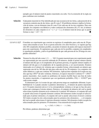 42 Capítulo 2 Probabilidad
ejemplo que el número total de puntos muestrales era ocho. Use la extensión de la regla mn
para confirmar este resultado.
Solución Cada punto muestral en S fue identificado por una secuencia de tres letras, cada posición de la
secuencia contenía una de dos letras, una H o una T. El problema entonces implica la forma-
ción de ternas, con un elemento (una H o una T) de cada uno de los tres conjuntos. Para este
ejemplo, los conjuntos son idénticos y todos contienen dos elementos (H y T). Así, el número
de elementos en cada conjunto es m = n = p = 2, y el número total de ternas que se puede
formar es mnp = (2)3
= 8. Q
EJEMPLO 2.7 Considere un experimento que consiste en registrar el cumpleaños para cada una de 20 per-
sonas seleccionadas al azar. Si no se presta atención a los años bisiestos y se supone que hay
sólo 365 cumpleaños distintos posibles, encuentre el número de puntos del espacio muestral S
para este experimento. Si suponemos que cada uno de los posibles conjuntos de cumpleaños
es igualmente probable, ¿cuál es la probabilidad de que cada persona de las 20 tenga un cum-
pleaños diferente?
Solución Numere los días del año como 1, 2, … , 365. Un punto muestral para este experimento puede
ser representado por una sucesión ordenada de 20 números, donde el primer número denota
el número del día que es el cumpleaños de la primera persona, el segundo número implica el
número del día que es el cumpleaños de la segunda persona, y así sucesivamente. Estamos
interesados en el número de veintenas que se pueden formar, seleccionando un número que
represente uno de los 365 días del año para cada uno de los 20 conjuntos. Los conjuntos son
todos idénticos y cada uno contiene 365 elementos. Aplicaciones repetidas de la regla mn nos
dice que hay (365)20
de tales veintenas. Entonces, el espacio muestral S contiene N = (365)20
puntos muestrales. Aun cuando no podríamos de manera factible hacer una lista de todos
los puntos muestrales, sí suponemos que son igualmente probables, P(Ei) = 1/(365)20
para
cada evento simple.
Si denotamos por A el evento de que cada persona tenga un cumpleaños diferente, la pro-
babilidad de A se puede calcular si podemos determinar na, el número de puntos muestrales
en A. Un punto muestral está en A si la correspondiente veintena es tal que no hay dos posi-
ciones que contengan el mismo número. Entonces, el conjunto de números del cual se puede
seleccionar el primer elemento en la veintena de A contiene 365 números, el conjunto del cual
se puede seleccionar el segundo elemento contiene 364 elementos (todos excepto el seleccio-
nado para el primer elemento), el conjunto del cual se puede seleccionar el tercero contiene
363 (todos excepto los dos seleccionados para los primeros dos elementos), … y el conjunto
del cual se puede seleccionar el vigésimo elemento contiene 346 elementos (todos excepto los
seleccionados para los primeros 19 elementos). Una extensión de la regla mn dará
na = (365) × (364) (346).
Por último, podemos determinar que
P(A) =
na
N
=
365 × 364 × … × 346
(365)20
= .5886.
W-cap-02.indd 42
W-cap-02.indd 42 27/7/09 01:58:18
27/7/09 01:58:18
 