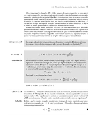 2.6 Herramientas para contar puntos muestrales 43
Observe que para los Ejemplos 2.5 y 2.6 los números de puntos muestrales en los respecti-
vos espacios muestrales son ambos relativamente pequeños y que las listas para estos espacios
muestrales podrían escribirse con facilidad. Para ejemplos como éstos, la regla mn proporcio-
na un método simple para verificar que los espacios muestrales contienen el número correcto
de puntos. En contraste, no es factible hacer una lista del espacio muestral en el Ejemplo 2.7.
No obstante, la regla mn se puede usar para contar el número de puntos muestrales en S y en
el evento de interés, permitiendo el cálculo de la probabilidad del evento.
Hemos visto que los puntos muestrales asociados con un experimento a veces pueden re-
presentarse de manera simbólica como una sucesión de números o símbolos. En algunos casos
será evidente que el número total de puntos muestrales es igual al número de formas distintas
en que los respectivos símbolos se pueden acomodar en sucesión. El siguiente teorema se
puede usar para determinar el número de arreglos ordenados que se pueden formar.
DEFINICIÓN 2.7 Un arreglo ordenado de r objetos distintos se denomina permutación. El número de formas
de ordenar n objetos distintos tomados r a la vez estará designado por el símbolo Pn
r .
TEOREMA 2.2 Pn
r = n(n − 1)(n − 2)⋅ ⋅ ⋅(n −r + 1) =
n!
(n −r)!
.
Demostración Estamos interesados en el número de formas de llenar r posiciones con n objetos distintos.
Aplicando la extensión de la regla mn, vemos que el primer objeto se puede seleccionar
en una de n formas. Después de escoger el primero, el segundo se puede escoger en (n
– 1) formas, el tercero en (n – 2) y el r-ésimo en (n – r + 1) formas. En consecuencia,
el número total de arreglos distintos es
Pn
r = n(n − 1)(n − 2) (n −r + 1).
Expresado en términos de factoriales,
Pn
r = n(n − 1)(n − 2) (n −r + 1)
(n −r)!
(n −r)!
=
n!
(n −r)!
donde n! = n(n – 1) ⋅ ⋅ ⋅ (2)(1) y 0! = 1.
EJEMPLO 2.8 Los nombres de 3 empleados se han de sacar al azar, sin restitución, de un tazón que contiene
los nombres de 30 empleados de una pequeña compañía. La persona cuyo nombre sea sacado
primero recibe $100 y aquellos cuyos nombres se saquen en segundo y tercero recibirán $50
y $25, respectivamente. ¿Cuántos puntos muestrales están asociados con este experimento?
Solución Debido a que los premios otorgados son diferentes, el número de puntos muestrales es el núme-
ro de arreglos ordenados de r = 3 de entre los posibles n = 30 nombres. Entonces, el número
de puntos muestrales en S es
P30
3 =
30!
27!
= (30)(29)(28) = 24,360. Q
W-cap-02.indd 43
W-cap-02.indd 43 27/7/09 01:58:18
27/7/09 01:58:18
 