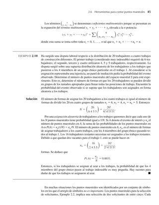 2.6 Herramientas para contar puntos muestrales 45
Los términos n
n1 n2⋅ ⋅ ⋅nk
se denominan coeficientes multinomiales porque se presentan en
la expansión del término multinomial y1 + y2 + ⋅ ⋅ ⋅ + yk elevada a la n potencia:
(y1 + y2 + ⋅ ⋅ ⋅ +yk)n
=
n
n1 n2 ⋅ ⋅ ⋅ nk
yn1
1 yn2
2 ⋅ ⋅ ⋅ ynk
k ,
donde esta suma se toma sobre toda ni = 0, 1, … , n tal que n1 + n2 + ⋅ ⋅ ⋅ +nk = n.
EJEMPLO 2.10 Ha surgido una disputa laboral respecto a la distribución de 20 trabajadores a cuatro trabajos
de construcción diferentes. El primer trabajo (considerado muy indeseable) requirió de 6 tra-
bajadores; el segundo, tercero y cuarto utilizaron 4, 5 y 5 trabajadores, respectivamente. La
disputa surgió sobre una supuesta distribución aleatoria de los trabajadores a los trabajos que
pusieron a los 4 miembros de un grupo étnico particular en el trabajo 1. Al considerar si la
asignación representaba una injusticia, un panel de mediación pedía la probabilidad del evento
observado. Determine el número de puntos muestrales del espacio muestral S para este expe-
rimento. Esto es, determine el número de formas en que los 20 trabajadores se pueden dividir
en grupos de los tamaños apropiados para llenar todas las posiciones de trabajo. Encuentre la
probabilidad del evento observado si se supone que los trabajadores son asignados en forma
aleatoria a los trabajos.
Solución El número de formas de asignar los 20 trabajadores a los cuatro trabajos es igual al número de
formas de dividir los 20 en cuatro grupos de tamaños n1 = 6, n2 = 4, n3 = n4 = 5. Entonces
N =
20
6 4 5 5
=
20!
6! 4! 5! 5!
.
Por una asignación aleatoria de trabajadores a los trabajos queremos decir que cada uno de
los N puntos muestrales tiene probabilidad igual a 1/N. Si A denota el evento de interés y na el
número de puntos muestrales en A, la suma de las probabilidades de los puntos muestrales en
A es P(A) = na(1/N) = na /N. El número de puntos muestrales en A, na, es el número de formas
de asignar trabajadores a los cuatro trabajos, con los 4 miembros del grupo étnico pasando to-
dos al trabajo 1. Los 16 trabajadores restantes necesitan ser asignados a los trabajos restantes.
Debido a que quedan dos vacantes para el trabajo 1, esto se puede hacer en
na =
16
2 4 5 5
=
16!
2! 4! 5! 5!
formas. Se deduce que
P(A) =
na
N
= 0.0031.
Entonces, si los trabajadores se asignan al azar a los trabajos, la probabilidad de que los 4
miembros del grupo étnico pasen al trabajo indeseable es muy pequeña. Hay razones para
dudar de que los trabajos se asignaron al azar. Q
En muchas situaciones los puntos muestrales son identificados por un conjunto de símbo-
los en los que el arreglo de símbolos no es importante. Los puntos muestrales para la selección
de solicitantes, Ejemplo 2.2, implica una selección de dos solicitantes de entre cinco. Cada
W-cap-02.indd 45
W-cap-02.indd 45 27/7/09 01:58:19
27/7/09 01:58:19
 