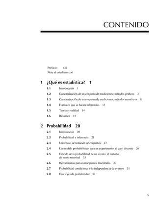 v
Prefacio xiii
Nota al estudiante xxi
1 ¿Qué es estadística? 1
1.1 Introducción 1
1.2 Caracterización de un conjunto de mediciones: métodos gráficos 3
1.3 Caracterización de un conjunto de mediciones: métodos numéricos 8
1.4 Forma en que se hacen inferencias 13
1.5 Teoría y realidad 14
1.6 Resumen 15
2 Probabilidad 20
2.1 Introducción 20
2.2 Probabilidad e inferencia 21
2.3 Un repaso de notación de conjuntos 23
2.4 Un modelo probabilístico para un experimento: el caso discreto 26
2.5 Cálculo de la probabilidad de un evento: el método
de punto muestral 35
2.6 Herramientas para contar puntos muestrales 40
2.7 Probabilidad condicional y la independencia de eventos 51
2.8 Dos leyes de probabilidad 57
CONTENIDO
Preliminares.indd v
Preliminares.indd v 24/7/09 14:50:48
24/7/09 14:50:48
 