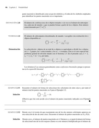 46 Capítulo 2 Probabilidad
punto muestral es identificado como un par de símbolos y el orden de los símbolos empleados
para identificar los puntos muestrales no es importante.
DEFINICIÓN 2.8 El número de combinaciones de n objetos tomados r a la vez es el número de subconjun-
tos, cada uno de tamaño r, que se pueden formar a partir de los n objetos. Este número
estará denotado por Cn
r o n
r
.
TEOREMA 2.4 El número de subconjuntos desordenados de tamaño r escogidos (sin restitución) de n
objetos disponibles es
n
r
= Cn
r =
Pn
r
r!
=
n!
r!(n −r)!
.
Demostración La selección de r objetos de un total de n objetos es equivalente a dividir los n objetos
en k = 2 grupos, los r seleccionados y los (n – r) restantes. Éste es el caso especial del
problema general de división tratado con el Teorema 2.3. En el presente caso, k = 2,
n1 = r y n2 = (n – r) y, por tanto,
n
r
= Cn
r =
n
r n −r
=
n!
r!(n −r)!
.
Los términos n
r
se conocen generalmente como coeficientes binomiales porque se presen-
tan en la expansión binomial
(x + y)n
=
n
0
xn
y0
+
n
1
xn−1
y1
+
n
2
xn−2
y2
+ · · · +
n
n
x0
yn
=
n
i=0
n
i
xn−i
yi
.
EJEMPLO 2.11 Encuentre el número de formas de seleccionar dos solicitantes de entre cinco y por tanto el
número total de puntos muestrales en S para el Ejemplo 2.2.
Solución
5
2
=
5!
2!3!
= 10.
(Observe que éste está acorde con el número de puntos muestrales indicados en el Ejemplo
2.2.) Q
EJEMPLO 2.12 Denote con A el evento de que exactamente uno de los dos mejores solicitantes aparezca en
una selección de dos de entre cinco. Encuentre el número de puntos muestrales en A y P(A).
Solución Denote con na el número de puntos muestrales en A. Entonces na es igual al número de formas
de seleccionar uno de los dos mejores (llame m a este número) multiplicado por el número de
W-cap-02.indd 46
W-cap-02.indd 46 27/7/09 01:58:19
27/7/09 01:58:19
 