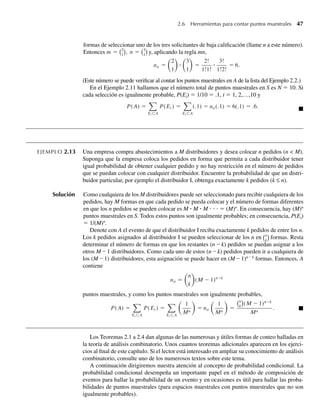 2.6 Herramientas para contar puntos muestrales 47
formas de seleccionar uno de los tres solicitantes de baja calificación (llame n a este número).
Entonces m = 2
1
, n = 3
1 y, aplicando la regla mn,
na =
2
1
ⴢ
3
1
=
2!
1!1!
ⴢ
3!
1!2!
= 6.
(Este número se puede verificar al contar los puntos muestrales en A de la lista del Ejemplo 2.2.)
En el Ejemplo 2.11 hallamos que el número total de puntos muestrales en S es N = 10. Si
cada selección es igualmente probable, P(Ei) = 1/10 = .1, i = 1, 2,…,10 y
P(A) =
Ei ⊂A
P(Ei ) =
Ei ⊂A
(.1) = na(.1) = 6(.1) = .6. Q
EJEMPLO 2.13 Una empresa compra abastecimientos a M distribuidores y desea colocar n pedidos (n  M).
Suponga que la empresa coloca los pedidos en forma que permita a cada distribuidor tener
igual probabilidad de obtener cualquier pedido y no hay restricción en el número de pedidos
que se puedan colocar con cualquier distribuidor. Encuentre la probabilidad de que un distri-
buidor particular, por ejemplo el distribuidor I, obtenga exactamente k pedidos (k ≤ n).
Solución Como cualquiera de los M distribuidores puede ser seleccionado para recibir cualquiera de los
pedidos, hay M formas en que cada pedido se pueda colocar y el número de formas diferentes
en que los n pedidos se pueden colocar es M ⴢ M ⴢ M ⋅ ⋅ ⋅ = (M)n
. En consecuencia, hay (M)n
puntos muestrales en S. Todos estos puntos son igualmente probables; en consecuencia, P(Ei)
= 1/(M)n
.
Denote con A el evento de que el distribuidor I reciba exactamente k pedidos de entre los n.
Los k pedidos asignados al distribuidor I se pueden seleccionar de los n en n
k
formas. Resta
determinar el número de formas en que los restantes (n – k) pedidos se puedan asignar a los
otros M – 1 distribuidores. Como cada uno de estos (n – k) pedidos pueden ir a cualquiera de
los (M – 1) distribuidores, esta asignación se puede hacer en (M – 1)n – k
formas. Entonces, A
contiene
na =
n
k
(M − 1)n−k
puntos muestrales, y como los puntos muestrales son igualmente probables,
P(A) =
Ei ⊂A
P(Ei ) =
Ei ⊂A
1
Mn
= na
1
Mn
=
n
k
(M − 1)n−k
Mn
. Q
Los Teoremas 2.1 a 2.4 dan algunas de las numerosas y útiles formas de conteo halladas en
la teoría de análisis combinatorio. Unos cuantos teoremas adicionales aparecen en los ejerci-
cios al final de este capítulo. Si el lector está interesado en ampliar su conocimiento de análisis
combinatorio, consulte uno de los numerosos textos sobre este tema.
A continuación dirigiremos nuestra atención al concepto de probabilidad condicional. La
probabilidad condicional desempeña un importante papel en el método de composición de
eventos para hallar la probabilidad de un evento y en ocasiones es útil para hallar las proba-
bilidades de puntos muestrales (para espacios muestrales con puntos muestrales que no son
igualmente probables).
W-cap-02.indd 47
W-cap-02.indd 47 27/7/09 01:58:19
27/7/09 01:58:19
 