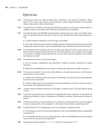 48 Capítulo 2 Probabilidad
Ejercicios
2.35 Una línea aérea tiene seis vuelos de Nueva York a California y siete vuelos de California a Hawai
diarios. Si los vuelos se han de hacer en días separados, ¿cuántos arreglos diferentes de vuelos puede
ofrecer la línea aérea de Nueva York a Hawai?
2.36 Una operación de ensamble en una planta de manufactura requiere tres pasos que se pueden realizar en
cualquier secuencia. ¿En cuántas formas diferentes se puede efectuar el ensamble?
2.37 Una mujer de negocios de Filadelfia está preparando su itinerario para una visita a seis ciudades impor-
tantes. La distancia recorrida y por tanto el costo del viaje, dependerá del orden en que ella planee su
ruta.
a ¿Cuántos itinerarios diferentes (y costos de viaje) son posibles?
b Si la mujer selecciona al azar uno de los posibles itinerarios y Denver y San Francisco son dos de las
ciudades que ella piensa visitar, ¿cuál es la probabilidad de que visite Denver antes de San Francisco?
2.38 Un restaurante de nivel económico alto ofrece un menú especial de precios fijos en el que, por un costo
fijo de comidas, una persona puede seleccionar de entre cuatro aperitivos, tres ensaladas, cuatro entradas
y cinco postres. ¿Cuántas comidas diferentes hay si una de ellas consta de un aperitivo, una ensalada,
una entrada y un postre?
2.39 Un experimento consiste en tirar un par de dados.
a Use los teoremas combinatorios para determinar el número de puntos muestrales del espacio
muestral S.
b Encuentre la probabilidad de que la suma de los números que aparezcan en el dado sea igual a 7.
2.40 Una marca de automóvil viene en cinco estilos diferentes, con cuatro tipos de motor, con dos tipos de
transmisiones y en ocho colores.
a ¿Cuántos autos tendría que tener en existencia un distribuidor si incluyera uno por cada combinación
de estilo, motor y transmisión?
b ¿Cuántos tendría que tener en existencia un centro de distribución si todos los colores de autos se
tuvieran para cada combinación del inciso a?
2.41 ¿Cuántos números telefónicos diferentes de siete dígitos se pueden formar si el primer dígito no puede
ser cero?
2.42 La directora de personal de una corporación ha contratado diez nuevos ingenieros. Si tres puestos de
trabajo (muy distintos) se abren en una planta en Cleveland, ¿en cuántas formas puede ella ocupar los
puertos?
2.43 Una flota de nueve taxis se ha de despachar a tres aeropuertos en forma tal que tres vayan al aeropuerto
A, cinco al aeropuerto B y uno al aeropuerto C. ¿En cuántas formas distintas se puede lograr esto?
2.44 Consulte el Ejercicio 2.43. Suponga que los taxis son asignados a aeropuertos al azar.
a Si exactamente uno de los taxis necesita reparación, ¿cuál es la probabilidad de que sea despachado
al aeropuerto C?
b Si exactamente tres de los taxis necesitan reparación, ¿cuál es la probabilidad de que cada aeropuerto
reciba uno de los taxis que necesita reparación?
2.45 Suponga que deseamos expandir (x + y + z)17
. ¿Cuál es el coeficiente de x2
y5
z10
?
W-cap-02.indd 48
W-cap-02.indd 48 27/7/09 01:58:19
27/7/09 01:58:19
 