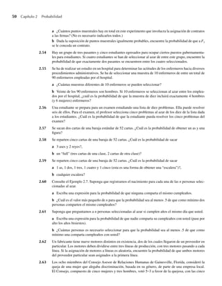 50 Capítulo 2 Probabilidad
a ¿Cuántos puntos muestrales hay en total en este experimento que involucra la asignación de contratos
a las firmas? (No es necesario indicarlos todos.)
b Dada la suposición de puntos muestrales igualmente probables, encuentre la probabilidad de que a F3
se le conceda un contrato.
2.54 Hay un grupo de tres pasantes y cinco estudiantes egresados para ocupar ciertos puestos gubernamenta-
les para estudiantes. Si cuatro estudiantes se han de seleccionar al azar de entre este grupo, encuentre la
probabilidad de que exactamente dos pasantes se encuentren entre los cuatro seleccionados.
2.55 Se ha de realizar un estudio en un hospital para determinar las actitudes de los enfermeros hacia diversos
procedimientos administrativos. Se ha de seleccionar una muestra de 10 enfermeros de entre un total de
90 enfermeros empleadas por el hospital.
a ¿Cuántas muestras diferentes de 10 enfermeros se pueden seleccionar?
b Veinte de los 90 enfermeros son hombres. Si 10 enfermeros se seleccionan al azar entre los emplea-
dos por el hospital, ¿cuál es la probabilidad de que la muestra de diez incluirá exactamente 4 hombres
(y 6 mujeres) enfermeros?
2.56 Una estudiante se prepara para un examen estudiando una lista de diez problemas. Ella puede resolver
seis de ellos. Para el examen, el profesor selecciona cinco problemas al azar de los diez de la lista dada
a los estudiantes. ¿Cuál es la probabilidad de que la estudiante pueda resolver los cinco problemas del
examen?
2.57 Se sacan dos cartas de una baraja estándar de 52 cartas. ¿Cuál es la probabilidad de obtener un as y una
figura?
2.58 Se reparten cinco cartas de una baraja de 52 cartas. ¿Cuál es la probabilidad de sacar
a 3 ases y 2 reyes?,
b un “full” (tres cartas de una clase, 2 cartas de otra clase)?
2.59 Se reparten cinco cartas de una baraja de 52 cartas. ¿Cuál es la probabilidad de sacar
a 1 as, 1 dos, 1 tres, 1 cuatro y 1 cinco (esta es una forma de obtener una “escalera”)?,
b cualquier escalera?
2.60 Consulte el Ejemplo 2.7. Suponga que registramos el nacimiento para cada una de las n personas selec-
cionadas al azar.
a Escriba una expresión para la probabilidad de que ninguna comparta el mismo cumpleaños.
b ¿Cuál es el valor más pequeño de n para que la probabilidad sea al menos .5 de que como mínimo dos
personas comparten el mismo cumpleaños?
2.61 Suponga que preguntamos a n personas seleccionadas al azar si cumplen años el mismo día que usted.
a Escriba una expresión para la probabilidad de que nadie comparta su cumpleaños con usted (pase por
alto los años bisiestos).
b ¿Cuántas personas es necesario seleccionar para que la probabilidad sea al menos .5 de que como
mínimo una comparta cumpleaños con usted?
2.62 Un fabricante tiene nueve motores distintos en existencia, dos de los cuales llegaron de un proveedor en
particular. Los motores deben dividirse entre tres líneas de producción, con tres motores pasando a cada
línea. Si la asignación de motores a líneas es aleatoria, encuentre la probabilidad de que ambos motores
del proveedor particular sean asignados a la primera línea.
2.63 Los ocho miembros del Consejo Asesor de Relaciones Humanas de Gainesville, Florida, consideró la
queja de una mujer que alegaba discriminación, basada en su género, de parte de una empresa local.
El Consejo, compuesto de cinco mujeres y tres hombres, votó 5–3 a favor de la quejosa, con las cinco
W-cap-02.indd 50
W-cap-02.indd 50 27/7/09 01:58:19
27/7/09 01:58:19
 