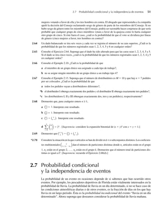 2.7 Probabilidad condicional y la independencia de eventos 51
mujeres votando a favor de ella y los tres hombres en contra. El abogado que representaba a la compañía
apeló la decisión del Consejo reclamando sesgo de género de parte de los miembros del Consejo. Si no
hubo sesgo de género entre los miembros del Consejo, podría ser razonable hacer conjeturas de que sería
probable que cualquier grupo de cinco miembros votara a favor de la quejosa como lo haría cualquier
otro grupo de cinco. Si éste fuera el caso, ¿cuál es la probabilidad de que el voto se dividiera por líneas
de género (cinco mujeres a favor, tres hombres en contra)?
2.64 Un dado balanceado se tira seis veces y cada vez se registra el número de su cara superior, ¿Cuál es la
probabilidad de que los números registrados sean 1, 2, 3, 4, 5 y 6 en cualquier orden?
2.65 Consulte el Ejercicio 2.64. Suponga que el dado ha sido alterado para que las caras sean 1, 2, 3, 4, 5 y 5.
Si el dado se tira cinco veces, ¿cuál es la probabilidad de que los números registrados sean 1, 2, 3, 4 y 5
en cualquier orden?
2.66 Consulte el Ejemplo 2.10. ¿Cuál es la probabilidad de que
a el miembro de un grupo étnico sea asignado a cada tipo de trabajo?,
b no se asigne ningún miembro de un grupo étnico a un trabajo tipo 4?
2.67 Consulte el Ejemplo 2.13. Suponga que el número de distribuidores es M = 10 y que hay n = 7 pedidos
por ser colocados. ¿Cuál es la probabilidad de que
a todos los pedidos vayan a distribuidores diferentes?,
*b el distribuidor I obtenga exactamente dos pedidos y el distribuidor II obtenga exactamente tres pedidos?,
*c los distribuidores I, II y III obtengan exactamente dos, tres y un pedido(s), respectivamente?
2.68 Demuestre que, para cualquier entero n ≥ 1,
a
n
n
= 1. Interprete este resultado.
b n
0
= 1. Interprete este resultado.
c n
r
= n
n−r
. Interprete este resultado.
d
i=0
n
i
= 2n
.
n
[Sugerencia: considere la expansión binomial de (x + y)n
con x = y = 1.]
2.69 Demuestre que n+1
k
= n
k
+ n
k−1
.
*2.70 Considere la situación en la que n artículos se han de dividir en k  n subconjuntos distintos. Los coeficien-
tes multinomiales n
n1 n2⋅ ⋅ ⋅nk
dan el número de particiones distintas donde n1 artículos están en el grupo
1, n2 están en el grupo 2, … , nk están en el grupo k. Demuestre que el número total de particiones dis-
tintas es igual a kn
. [Sugerencia: recuerde el Ejercicio 2.68(d).]
2.7 Probabilidad condicional
y la independencia de eventos
La probabilidad de un evento en ocasiones depende de si sabemos que han ocurrido otros
eventos. Por ejemplo, los pescadores deportivos de Florida están vitalmente interesados en la
probabilidad de lluvia. La probabilidad de lluvia en un día determinado, si no se hace caso de
las condiciones atmosféricas diarias o de otros eventos, es la fracción de días en los que hay
lluvia en un largo periodo. Ésta es la probabilidad incondicional del evento “lluvia en un día
determinado”. Ahora suponga que deseamos considerar la probabilidad de lluvia mañana.
W-cap-02.indd 51
W-cap-02.indd 51 27/7/09 01:58:19
27/7/09 01:58:19
 