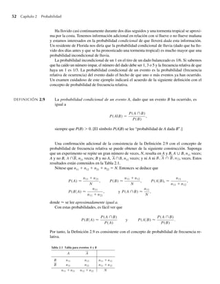 52 Capítulo 2 Probabilidad
Ha llovido casi continuamente durante dos días seguidos y una tormenta tropical se aproxi-
ma por la costa. Tenemos información adicional en relación con si llueve o no llueve mañana
y estamos interesados en la probabilidad condicional de que lloverá dada esta información.
Un residente de Florida nos diría que la probabilidad condicional de lluvia (dado que ha llo-
vido dos días antes y que se ha pronosticado una tormenta tropical) es mucho mayor que una
probabilidad incondicional de lluvia.
La probabilidad incondicional de un 1 en el tiro de un dado balanceado es 1/6. Si sabemos
que ha caído un número impar, el número del dado debe ser 1, 3 o 5 y la frecuencia relativa de que
haya un 1 es 1/3. La probabilidad condicional de un evento es la probabilidad (frecuencia
relativa de ocurrencia) del evento dado el hecho de que uno o más eventos ya han ocurrido.
Un examen cuidadoso de este ejemplo indicará el acuerdo de la siguiente definición con el
concepto de probabilidad de frecuencia relativa.
DEFINICIÓN 2.9 La probabilidad condicional de un evento A, dado que un evento B ha ocurrido, es
igual a
P(A|B) =
P(A ∩B)
P(B)
,
siempre que P(B)  0. [El símbolo P(AB) se lee “probabilidad de A dada B”.]
Una confirmación adicional de la consistencia de la Definición 2.9 con el concepto de
probabilidad de frecuencia relativa se puede obtener de la siguiente construcción. Suponga
que un experimento se repite un gran número de veces, N, resulta en A y B, A ∪ B, n11 veces;
A y no B, A ∩B, n21 veces; B y no A, A ∩B, n12 veces; y ni A ni B, A ∩ B, n22, veces. Estos
resultados están contenidos en la Tabla 2.1.
Nótese que n11 + n12 + n21 + n22 = N. Entonces se deduce que
P(A) ≈
n11 + n21
N
, P(B) ≈
n11 + n12
N
, P(A B), ≈
n11
n11 + n12
,
P(B A) ≈
n11
n11 + n21
, y P(A ∩B) ≈
n11
N
,
donde ≈ se lee aproximadamente igual a.
Con estas probabilidades, es fácil ver que
P(B A) ≈
P(A ∩B)
P(A)
y P(A B) ≈
P(A ∩B)
P(B)
.
Por tanto, la Definición 2.9 es consistente con el concepto de probabilidad de frecuencia re-
lativa.
Tabla 2.1 Tabla para eventos A y B
A A
B n11 n12 n11 + n12
B n21 n22 n21 + n22
n11 + n21 n12 + n22 N
W-cap-02.indd 52
W-cap-02.indd 52 27/7/09 01:58:20
27/7/09 01:58:20
 