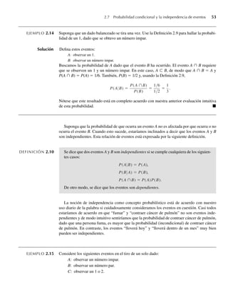 2.7 Probabilidad condicional y la independencia de eventos 53
EJEMPLO 2.14 Suponga que un dado balanceado se tira una vez. Use la Definición 2.9 para hallar la probabi-
lidad de un 1, dado que se obtuvo un número impar.
Solución Defina estos eventos:
A: observar un 1.
B: observar un número impar.
Buscamos la probabilidad de A dado que el evento B ha ocurrido. El evento A ∩ B requiere
que se observen un 1 y un número impar. En este caso, A ⊂ B, de modo que A ∩ B = A y
P(A ∩ B) = P(A) = 1/6. También, P(B) = 1/2 y, usando la Definición 2.9,
P(A B) =
P(A ∩B)
P(B)
=
1/6
1/2
=
1
3
.
Nótese que este resultado está en completo acuerdo con nuestra anterior evaluación intuitiva
de esta probabilidad. Q
Suponga que la probabilidad de que ocurra un evento A no es afectada por que ocurra o no
ocurra el evento B. Cuando esto sucede, estaríamos inclinados a decir que los eventos A y B
son independientes. Esta relación de eventos está expresada por la siguiente definición.
DEFINICIÓN 2.10 Se dice que dos eventos A y B son independientes si se cumple cualquiera de los siguien-
tes casos:
P(A B) = P(A),
P(B A) = P(B),
P(A ∩B) = P(A)P(B).
De otro modo, se dice que los eventos son dependientes.
La noción de independencia como concepto probabilístico está de acuerdo con nuestro
uso diario de la palabra si cuidadosamente consideramos los eventos en cuestión. Casi todos
estaríamos de acuerdo en que “fumar” y “contraer cáncer de pulmón” no son eventos inde-
pendientes y de modo intuitivo sentiríamos que la probabilidad de contraer cáncer de pulmón,
dado que una persona fuma, es mayor que la probabilidad (incondicional) de contraer cáncer
de pulmón. En contraste, los eventos “lloverá hoy” y “lloverá dentro de un mes” muy bien
pueden ser independientes.
EJEMPLO 2.15 Considere los siguientes eventos en el tiro de un solo dado:
A: observar un número impar.
B: observar un número par.
C: observar un 1 o 2.
W-cap-02.indd 53
W-cap-02.indd 53 27/7/09 01:58:20
27/7/09 01:58:20
 