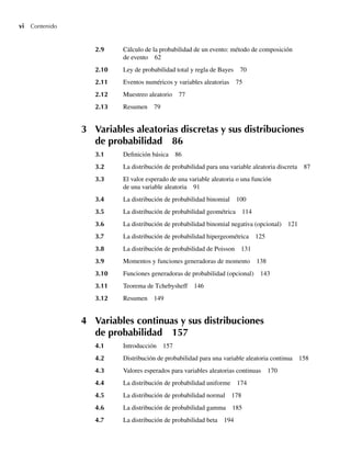 vi Contenido
2.9 Cálculo de la probabilidad de un evento: método de composición
de evento 62
2.10 Ley de probabilidad total y regla de Bayes 70
2.11 Eventos numéricos y variables aleatorias 75
2.12 Muestreo aleatorio 77
2.13 Resumen 79
3 Variables aleatorias discretas y sus distribuciones
de probabilidad 86
3.1 Definición básica 86
3.2 La distribución de probabilidad para una variable aleatoria discreta 87
3.3 El valor esperado de una variable aleatoria o una función
de una variable aleatoria 91
3.4 La distribución de probabilidad binomial 100
3.5 La distribución de probabilidad geométrica 114
3.6 La distribución de probabilidad binomial negativa (opcional) 121
3.7 La distribución de probabilidad hipergeométrica 125
3.8 La distribución de probabilidad de Poisson 131
3.9 Momentos y funciones generadoras de momento 138
3.10 Funciones generadoras de probabilidad (opcional) 143
3.11 Teorema de Tchebysheff 146
3.12 Resumen 149
4 Variables continuas y sus distribuciones
de probabilidad 157
4.1 Introducción 157
4.2 Distribución de probabilidad para una variable aleatoria continua 158
4.3 Valores esperados para variables aleatorias continuas 170
4.4 La distribución de probabilidad uniforme 174
4.5 La distribución de probabilidad normal 178
4.6 La distribución de probabilidad gamma 185
4.7 La distribución de probabilidad beta 194
Preliminares.indd vi
Preliminares.indd vi 24/7/09 14:50:48
24/7/09 14:50:48
 