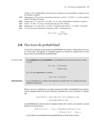 2.8 Dos leyes de probabilidad 57
cumple, A y B son independientes. Demuestre que si cualquiera de estas igualdades se cumple, las otras
dos también se cumplen.
2.79 Suponga que A y B son eventos mutuamente excluyentes, con P(A)  0 y P(B)  1. ¿A y B son indepen-
dientes? Justifique su respuesta.
2.80 Suponga que A ⊂ B y que P(A)  0 y P(B)  0. ¿A y B son independientes? Justifique su respuesta.
2.81 Si P(A)  0, P(B)  0 y P(A)  P(AB), demuestre que P(B)  P(BA).
2.82 Suponga que A ⊂ B y que P(A)  0 y P(B)  0. Demuestre que P(BA) = 1 y P(A|B) = P(A) P(B).
2.83 Si A y B son eventos mutuamente excluyentes y P(B)  0, demuestre que
P(A A ∪B) =
P(A)
P(A) + P(B)
.
2.8 Dos leyes de probabilidad
Las dos leyes siguientes proporcionan las probabilidades de uniones e intersecciones de even-
tos. Como tales, desempeñan un importante papel en el método de composición de evento
para la solución de problemas de probabilidad.
TEOREMA 2.5 Ley multiplicativa de probabilidad La probabilidad de la intersección de dos eventos
A y B es
P(A ∩B) = P(A)P(B A)
= P(B)P(A B).
Si A y B son independientes, entonces
P(A ∩B) = P(A)P(B).
Demostración La ley multiplicativa se deduce directamente de la Definición 2.9, la definición de pro-
babilidad condicional.
Observe que la ley multiplicativa se puede extender para hallar la probabilidad de la intersec-
ción de cualquier número de eventos. Entonces, aplicando dos veces el Teorema 2.5, obtene-
mos
P(A ∩B ∩C) = P[(A ∩B) ∩C] = P(A
A
A
∩B)P(C A ∩B)
= P(A)P(B )P(C ∩B).
La probabilidad de la intersección de cualquier número de k eventos, por ejemplo, se puede
obtener en la misma forma:
P(A1 ∩ A2 ∩ A3 ∩ ⋅ ⋅ ⋅ ∩Ak) = P(A1)P(A2 A1)P(A3 A1 ∩ A2)
· · · P(Ak A1 ∩ A2 ∩ ⋅ ⋅ ⋅ ∩Ak−1).
La ley aditiva de probabilidad da la probabilidad de la unión de dos eventos.
W-cap-02.indd 57
W-cap-02.indd 57 27/7/09 01:58:21
27/7/09 01:58:21
 