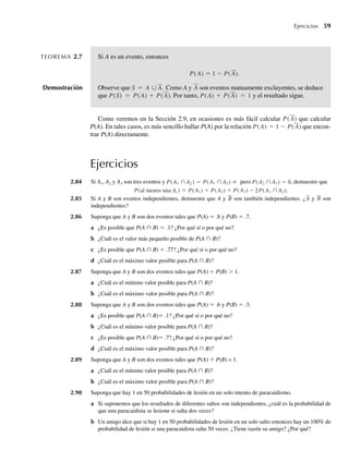 Ejercicios 59
TEOREMA 2.7 Si A es un evento, entonces
P(A) = 1 − P(A).
Demostración Observe que S = A ∪ A. Como A y A son eventos mutuamente excluyentes, se deduce
que P(S) = P(A) + P(A). Por tanto, P(A) + P(A) = 1 y el resultado sigue.
Como veremos en la Sección 2.9, en ocasiones es más fácil calcular P(A) que calcular
P(A). En tales casos, es más sencillo hallar P(A) por la relación P(A) = 1 − P(A) que encon-
trar P(A) directamente.
Ejercicios
2.84 Si A1, A2 y A3 son tres eventos y P(A1 ∩ A2) = ≠
P(A1 ∩ A3) pero P(A2 ∩ A3) = 0, demuestre que
P(al menos una Ai ) = P(A1) + P(A2) + P(A3) − 2P(A1 ∩ A2).
2.85 Si A y B son eventos independientes, demuestre que A y B son también independientes. ¿A y B son
independientes?
2.86 Suponga que A y B son dos eventos tales que P(A) = .8 y P(B) = .7.
a ¿Es posible que P(A ∩ B) = .1? ¿Por qué sí o por qué no?
b ¿Cuál es el valor más pequeño posible de P(A ∩ B)?
c ¿Es posible que P(A ∩ B) = .77? ¿Por qué sí o por qué no?
d ¿Cuál es el máximo valor posible para P(A ∩ B)?
2.87 Suponga que A y B son dos eventos tales que P(A) + P(B)  1.
a ¿Cuál es el mínimo valor posible para P(A ∩ B)?
b ¿Cuál es el máximo valor posible para P(A ∩ B)?
2.88 Suponga que A y B son dos eventos tales que P(A) = .6 y P(B) = .3.
a ¿Es posible que P(A ∩ B)= .1? ¿Por qué sí o por qué no?
b ¿Cuál es el mínimo valor posible para P(A ∩ B)?
c ¿Es posible que P(A ∩ B)= .7? ¿Por qué sí o por qué no?
d ¿Cuál es el máximo valor posible para P(A ∩ B)?
2.89 Suponga que A y B son dos eventos tales que P(A) + P(B)  1.
a ¿Cuál es el mínimo valor posible para P(A ∩ B)?
b ¿Cuál es el máximo valor posible para P(A ∩ B)?
2.90 Suponga que hay 1 en 50 probabilidades de lesión en un solo intento de paracaidismo.
a Si suponemos que los resultados de diferentes saltos son independientes, ¿cuál es la probabilidad de
que una paracaidista se lesione si salta dos veces?
b Un amigo dice que si hay 1 en 50 probabilidades de lesión en un solo salto entonces hay un 100% de
probabilidad de lesión si una paracaidista salta 50 veces. ¿Tiene razón su amigo? ¿Por qué?
W-cap-02.indd 59
W-cap-02.indd 59 27/7/09 01:58:21
27/7/09 01:58:21
 