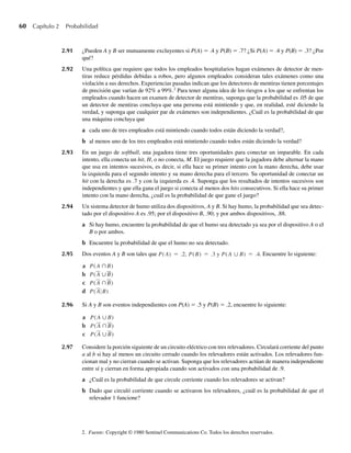 60 Capítulo 2 Probabilidad
2.91 ¿Pueden A y B ser mutuamente excluyentes si P(A) = .4 y P(B) = .7? ¿Si P(A) = .4 y P(B) = .3? ¿Por
qué?
2.92 Una política que requiere que todos los empleados hospitalarios hagan exámenes de detector de men-
tiras reduce pérdidas debidas a robos, pero algunos empleados consideran tales exámenes como una
violación a sus derechos. Experiencias pasadas indican que los detectores de mentiras tienen porcentajes
de precisión que varían de 92% a 99%.2
Para tener alguna idea de los riesgos a los que se enfrentan los
empleados cuando hacen un examen de detector de mentiras, suponga que la probabilidad es .05 de que
un detector de mentiras concluya que una persona está mintiendo y que, en realidad, esté diciendo la
verdad, y suponga que cualquier par de exámenes son independientes. ¿Cuál es la probabilidad de que
una máquina concluya que
a cada uno de tres empleados está mintiendo cuando todos están diciendo la verdad?,
b al menos uno de los tres empleados está mintiendo cuando todos están diciendo la verdad?
2.93 En un juego de softball, una jugadora tiene tres oportunidades para conectar un imparable. En cada
intento, ella conecta un hit, H, o no conecta, M. El juego requiere que la jugadora debe alternar la mano
que usa en intentos sucesivos, es decir, si ella hace su primer intento con la mano derecha, debe usar
la izquierda para el segundo intento y su mano derecha para el tercero. Su oportunidad de conectar un
hit con la derecha es .7 y con la izquierda es .4. Suponga que los resultados de intentos sucesivos son
independientes y que ella gana el juego si conecta al menos dos hits consecutivos. Si ella hace su primer
intento con la mano derecha, ¿cuál es la probabilidad de que gane el juego?
2.94 Un sistema detector de humo utiliza dos dispositivos, A y B. Si hay humo, la probabilidad que sea detec-
tado por el dispositivo A es .95; por el dispositivo B, .90; y por ambos dispositivos, .88.
a Si hay humo, encuentre la probabilidad de que el humo sea detectado ya sea por el dispositivo A o el
B o por ambos.
b Encuentre la probabilidad de que el humo no sea detectado.
2.95 Dos eventos A y B son tales que P(A) = .2, P(B) = .3 y P(A ∪ B) = .4. Encuentre lo siguiente:
a P(A ∩B)
b P(A ∪B)
c P(A ∩B)
d P(A B)
2.96 Si A y B son eventos independientes con P(A) = .5 y P(B) = .2, encuentre lo siguiente:
a P(A ∪B)
b P(A ∩B)
c P(A ∪B)
2.97 Considere la porción siguiente de un circuito eléctrico con tres relevadores. Circulará corriente del punto
a al b si hay al menos un circuito cerrado cuando los relevadores están activados. Los relevadores fun-
cionan mal y no cierran cuando se activan. Suponga que los relevadores actúan de manera independiente
entre sí y cierran en forma apropiada cuando son activados con una probabilidad de .9.
a ¿Cuál es la probabilidad de que circule corriente cuando los relevadores se activan?
b Dado que circuló corriente cuando se activaron los relevadores, ¿cuál es la probabilidad de que el
relevador 1 funcione?
2. Fuente: Copyright © 1980 Sentinel Communications Co. Todos los derechos reservados.
W-cap-02.indd 60
W-cap-02.indd 60 27/7/09 01:58:22
27/7/09 01:58:22
 