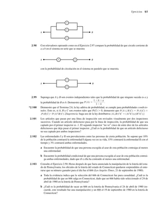 Ejercicios 61
2.98 Con relevadores operando como en el Ejercicio 2.97 compare la probabilidad de que circule corriente de
a a b en el sistema en serie que se muestra
1
2
A B
1 2
A B
1
2
3
A B
con la probabilidad de circulación en el sistema en paralelo que se muestra.
2.99 Suponga que A y B son eventos independientes tales que la probabilidad de que ninguno suceda es a y
la probabilidad de B es b. Demuestre que P(A) =
1 − b − a
1 − b
.
*2.100 Demuestre que el Teorema 2.6, la ley aditiva de probabilidad, se cumple para probabilidades condicio-
nales. Esto es, si A, B y C son eventos tales que P(C)  0, demuestre que P(A ∪B C) = P(A C) +
.P(B C)−P(A∩B C).[Sugerencia: haga uso de la ley distributiva (A∪B)∩C = (A∩C)∪(B∩C).]
2.101 Los artículos que pasan por una línea de inspección son revisados visualmente por dos inspectores
sucesivos. Cuando un artículo defectuoso pasa por la línea de inspección, la probabilidad de que sea
captado por el primer inspector es .1. El segundo inspector “no ve” cinco de entre diez de los artículos
defectuosos que deja pasar el primer inspector. ¿Cuál es la probabilidad de que un artículo defectuoso
no sea captado por ambos inspectores?
2.102 Las enfermedades I y II son prevalecientes entre las personas de cierta población. Se supone que 10%
de la población contraerá la enfermedad I alguna vez en su vida, 15% contraerá la enfermedad II con el
tiempo y 3% contraerá ambas enfermedades.
a Encuentre la probabilidad de que una persona escogida al azar de esta población contraiga al menos
una enfermedad.
b Encuentre la probabilidad condicional de que una persona escogida al azar de esta población contrai-
ga ambas enfermedades, dado que él o ella ha contraído al menos una enfermedad.
2.103 Consulte el Ejercicio 2.50. Horas después de que fuera anunciada la manipulación de la lotería del esta-
do de Pennsylvania, los oficiales de la lotería del estado de Connecticut quedaron sorprendidos al ente-
rarse que su número ganador para el día fue el 666 (Los Angeles Times, 21 de septiembre de 1980).
a Toda la evidencia indica que la selección del 666 de Connecticut fue pura casualidad. ¿Cuál es la
probabilidad de que un 666 salga en Connecticut, dado que un 666 había sido seleccionado el 24 de
abril de 1980 en la lotería de Pennsylvania?
b ¿Cuál es la probabilidad de sacar un 666 en la lotería de Pennsylvania el 24 de abril de 1980 (re-
cuerde, este resultado fue una manipulación) y un 666 el 19 de septiembre de 1980 en la lotería de
Connecticut?
W-cap-02.indd 61
W-cap-02.indd 61 27/7/09 01:58:22
27/7/09 01:58:22
 