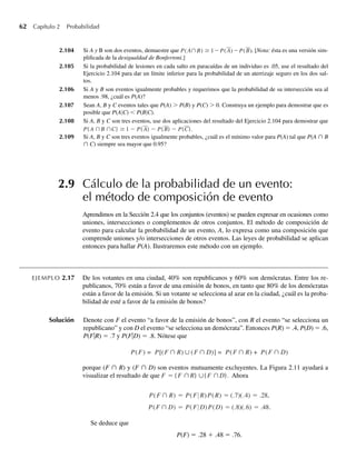 62 Capítulo 2 Probabilidad
2.104 Si A y B son dos eventos, demuestre que P(A∩B) ≥ 1−P(A)−P(B). [Nota: ésta es una versión sim-
plificada de la desigualdad de Bonferroni.]
2.105 Si la probabilidad de lesiones en cada salto en paracaídas de un individuo es .05, use el resultado del
Ejercicio 2.104 para dar un límite inferior para la probabilidad de un aterrizaje seguro en los dos sal-
tos.
2.106 Si A y B son eventos igualmente probables y requerimos que la probabilidad de su intersección sea al
menos .98, ¿cuál es P(A)?
2.107 Sean A, B y C eventos tales que P(A)  P(B) y P(C)  0. Construya un ejemplo para demostrar que es
posible que P(A|C)  P(B|C).
2.108 Si A, B y C son tres eventos, use dos aplicaciones del resultado del Ejercicio 2.104 para demostrar que
P( A ∩B ∩C) ≥ 1 − P( A) − P( B) − P(C).
2.109 Si A, B y C son tres eventos igualmente probables, ¿cuál es el mínimo valor para P(A) tal que P(A ∩ B
∩ C) siempre sea mayor que 0.95?
2.9 Cálculo de la probabilidad de un evento:
el método de composición de evento
Aprendimos en la Sección 2.4 que los conjuntos (eventos) se pueden expresar en ocasiones como
uniones, intersecciones o complementos de otros conjuntos. El método de composición de
evento para calcular la probabilidad de un evento, A, lo expresa como una composición que
comprende uniones y/o intersecciones de otros eventos. Las leyes de probabilidad se aplican
entonces para hallar P(A). Ilustraremos este método con un ejemplo.
EJEMPLO 2.17 De los votantes en una ciudad, 40% son republicanos y 60% son demócratas. Entre los re-
publicanos, 70% están a favor de una emisión de bonos, en tanto que 80% de los demócratas
están a favor de la emisión. Si un votante se selecciona al azar en la ciudad, ¿cuál es la proba-
bilidad de esté a favor de la emisión de bonos?
Solución Denote con F el evento “a favor de la emisión de bonos”, con R el evento “se selecciona un
republicano” y con D el evento “se selecciona un demócrata”. Entonces P(R) = .4, P(D) = .6,
P(FR) = .7 y P(FD) = .8. Nótese que
P(F) = P[(F ∩ R) ∪ (F ∩ D)] = P(F ∩ R) + P(F ∩ D)
porque (F ∩ R) y (F ∩ D) son eventos mutuamente excluyentes. La Figura 2.11 ayudará a
visualizar el resultado de que F = ( F ∩R) ∪( F ∩D). Ahora
P(F ∩ R) = P(F R)P(R) = (.7)(.4) = .28,
P(F ∩ D) = P(F D)P(D) = (.8)(.6) = .48.
Se deduce que
P(F) = .28 + .48 = .76.
W-cap-02.indd 62
W-cap-02.indd 62 27/7/09 01:58:22
27/7/09 01:58:22
 