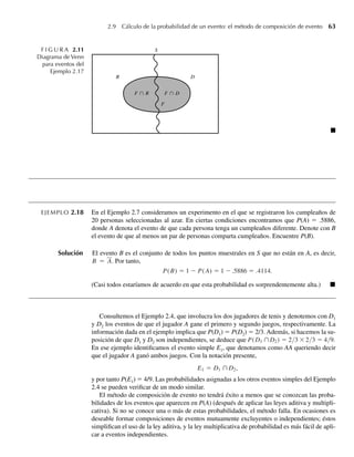 2.9 Cálculo de la probabilidad de un evento: el método de composición de evento 63
EJEMPLO 2.18 En el Ejemplo 2.7 consideramos un experimento en el que se registraron los cumpleaños de
20 personas seleccionadas al azar. En ciertas condiciones encontramos que P(A) = .5886,
donde A denota el evento de que cada persona tenga un cumpleaños diferente. Denote con B
el evento de que al menos un par de personas comparta cumpleaños. Encuentre P(B).
Solución El evento B es el conjunto de todos los puntos muestrales en S que no están en A, es decir,
B = A. Por tanto,
P(B) = 1 − P(A) = 1 − .5886 = .4114.
(Casi todos estaríamos de acuerdo en que esta probabilidad es sorprendentemente alta.) Q
Consultemos el Ejemplo 2.4, que involucra los dos jugadores de tenis y denotemos con D1
y D2 los eventos de que el jugador A gane el primero y segundo juegos, respectivamente. La
información dada en el ejemplo implica que P(D1) = P(D2) = 2/3. Además, si hacemos la su-
posición de que D1 y D2 son independientes, se deduce que P(D1 ∩D2) = 2/3 ×2/3 = 4/9.
En ese ejemplo identificamos el evento simple E1, que denotamos como AA queriendo decir
que el jugador A ganó ambos juegos. Con la notación presente,
E1 = D1 ∩D2,
y por tanto P(E1) = 4/9. Las probabilidades asignadas a los otros eventos simples del Ejemplo
2.4 se pueden verificar de un modo similar.
El método de composición de evento no tendrá éxito a menos que se conozcan las proba-
bilidades de los eventos que aparecen en P(A) (después de aplicar las leyes aditiva y multipli-
cativa). Si no se conoce una o más de estas probabilidades, el método falla. En ocasiones es
deseable formar composiciones de eventos mutuamente excluyentes o independientes; éstos
simplifican el uso de la ley aditiva, y la ley multiplicativa de probabilidad es más fácil de apli-
car a eventos independientes.
F I G U R A 2.11
Diagrama de Venn
para eventos del
Ejemplo 2.17
S
R D
F
F 傽 D
F 傽 R
Q
W-cap-02.indd 63
W-cap-02.indd 63 27/7/09 01:58:23
27/7/09 01:58:23
 