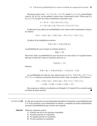 2.9 Cálculo de la probabilidad de un evento: el método de composición de evento 65
Del mismo modo, sea G1 = C1 ∩ C2 y G2 = C3 ∩ C4, donde C1, C2, C3 y C4 están definidas
como B1, B2, B3 y B4, con las palabras segundo mejor sustituyendo a mejor. Nótese que D1 y
D2 y G1 y G2 son pares de eventos mutuamente excluyentes y que
A = B ∪ C = (D1 ∪ D2) ∪ (G1 ∪ G2),
A = (B1 ∩ B2) ∪(B3 ∩ B4) ∪ (C1 ∩ C2) ∪ (C3 ∩ C4).
Si aplicamos la ley aditiva de la probabilidad a estos cuatro eventos mutuamente excluyen-
tes tenemos
P(A) = P(B1 ∩ B2) + P(B3 ∩ B4) + P(C1 ∩ C2) + P(C3 ∩ C4).
Al aplicar la ley multiplicativa tenemos
P(B1 ∩ B2) = P(B1)P(B2 B1).
La probabilidad de sacar al mejor en el primer intento es
P(B1) = 1/5.
Del mismo modo, la probabilidad de sacar uno de los tres más malos en el segundo intento,
dado que el mejor fue sacado en la primera selección, es
P(B2 B1) = 3/4.
Entonces
P(B1 ∩ B2) = P(B1)P(B2 B1) = (1/5)(3/4) = 3/20.
Las probabilidades de todas las otras intersecciones en P(A), P(B3∩B4), P(C1∩C2) y
P(C3 ∩ C4) se obtienen exactamente del mismo modo y todas son iguales a 3/20. Entonces
P(A) = P(B1 ∩ B2) + P(B3 ∩ B4) + P(C1 ∩ C2) + P(C3 ∩ C4)
= (3/20) + (3/20) + (3/20) + (3 20) = 3 5.
+ + ) + / /
Esta respuesta es idéntica a la obtenida en el Ejemplo 2.12, donde P(A) se calculó usando
el método de punto muestral. Q
EJEMPLO 2.20 Se sabe que un paciente con una enfermedad responderá al tratamiento con probabilidad igual
a .9. Si tres pacientes con la enfermedad son tratados y responden de manera independiente,
encuentre la probabilidad de que al menos uno responda.
Solución Defina los siguientes eventos:
A: Al menos uno de los tres pacientes responderá,
B1: El primer paciente no responderá.
B2: El segundo paciente no responderá.
B3: El tercer paciente no responderá.
W-cap-02.indd 65
W-cap-02.indd 65 27/7/09 01:58:23
27/7/09 01:58:23
 