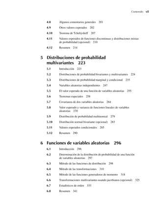 Contenido vii
4.8 Algunos comentarios generales 201
4.9 Otros valores esperados 202
4.10 Teorema de Tchebysheff 207
4.11 Valores esperados de funciones discontinuas y distribuciones mixtas
de probabilidad (opcional) 210
4.12 Resumen 214
5 Distribuciones de probabilidad
multivariantes 223
5.1 Introducción 223
5.2 Distribuciones de probabilidad bivariantes y multivariantes 224
5.3 Distribuciones de probabilidad marginal y condicional 235
5.4 Variables aleatorias independientes 247
5.5 El valor esperado de una función de variables aleatorias 255
5.6 Teoremas especiales 258
5.7 Covarianza de dos variables aleatorias 264
5.8 Valor esperado y varianza de funciones lineales de variables
aleatorias 270
5.9 Distribución de probabilidad multinomial 279
5.10 Distribución normal bivariante (opcional) 283
5.11 Valores esperados condicionales 285
5.12 Resumen 290
6 Funciones de variables aleatorias 296
6.1 Introducción 296
6.2 Determinación de la distribución de probabilidad de una función
de variables aleatorias 297
6.3 Método de las funciones de distribución 298
6.4 Método de las transformaciones 310
6.5 Método de las funciones generadoras de momento 318
6.6 Transformaciones multivariantes usando jacobianos (opcional) 325
6.7 Estadísticos de orden 333
6.8 Resumen 341
Preliminares.indd vii
Preliminares.indd vii 24/7/09 14:50:48
24/7/09 14:50:48
 
