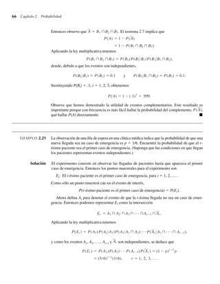 66 Capítulo 2 Probabilidad
Entonces observe que A = B1 ∩B2 ∩B3. El teorema 2.7 implica que
P(A) = 1 − P(A)
= 1 − P(B1 ∩ B2 ∩ B3).
Aplicando la ley multiplicativa tenemos
P(B1 ∩B2 ∩B3) = P(B1)P(B2 B1)P(B3 B1 ∩B2),
donde, debido a que los eventos son independientes,
P(B2 B1) = P(B2) = 0.1 y P(B3 B1 ∩B2) = P(B3) = 0.1.
Sustituyendo P(Bi) = .1, i = 1, 2, 3, obtenemos
P(A) = 1 − (.1)3
= .999.
Observe que hemos demostrado la utilidad de eventos complementarios. Este resultado es
importante porque con frecuencia es más fácil hallar la probabilidad del complemento, P(A),
que hallar P(A) directamente. Q
EJEMPLO 2.21 La observación de una fila de espera en una clínica médica indica que la probabilidad de que una
nueva llegada sea un caso de emergencia es p = 1/6. Encuentre la probabilidad de que el r-
ésimo paciente sea el primer caso de emergencia. (Suponga que las condiciones en que llegan
los pacientes representan eventos independientes.)
Solución El experimento consiste en observar las llegadas de pacientes hasta que aparezca el primer
caso de emergencia. Entonces los puntos muestrales para el experimento son
Ei: El i-ésimo paciente es el primer caso de emergencia, para i = 1, 2 , … .
Como sólo un punto muestral cae en el evento de interés,
P(r-ésimo paciente es el primer caso de emergencia) = P(Er).
Ahora defina Ai para denotar el evento de que la i-ésima llegada no sea un caso de emer-
gencia. Entonces podemos representar Er como la intersección
Er = A1 ∩ A2 ∩ A3 ∩ · · · ∩Ar−1 ∩ Ar .
Aplicando la ley multiplicativa tenemos
P(Er ) = P(A1)P(A2 A1)P(A3 A1 ∩ A2) ⋅ ⋅ ⋅P(Ar A1 ∩ ⋅ ⋅ ⋅ ∩ Ar−1),
y como los eventos A1, A2, … , Ar–1 y Ar son independientes, se deduce que
P(Er ) = P(A1)P(A2) · · · P(Ar−1)P(Ar ) = (1 − p)r−1
p
= (5/6)r−1
(1/6), r = 1, 2, 3, . . . .
W-cap-02.indd 66
W-cap-02.indd 66 27/7/09 01:58:23
27/7/09 01:58:23
 